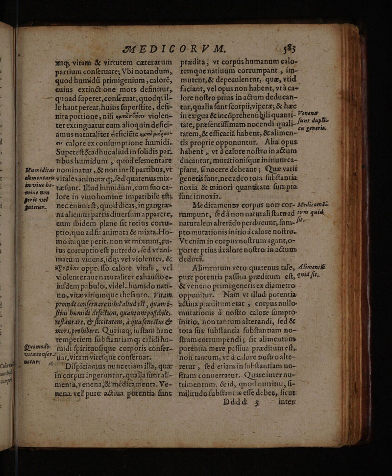 xuq; vitam. & virtutem caterarum partium conferuare; Vbi notandum,, quod humidi primigenium , calore, cuius extinctione mors definitur, 7 quoad füpetet,conferuat; quodq; il- le hautpeteat; huius fuperftite, defi- nitaportione; nift xerrca» violen- ; 8 ter excinguatur cum. alioquindefici- amusnaturaliter defici&te «wn pecu i 15 ei» calore exconfumptione humidi. *- Supeteft&adhucaliud infolidis párz EE tibushumidum: , quodelementare: -— [E Eumiditas nominatur ,& nonineftpartibus,vt t^ [e elementari? vitalesanimatzq;.fed quatenus mix- o util 7 fant. Illad humidum,cum fao.ca- o ME peris cel lore in. viuchomine impatibile eft; | [E ganmr. necenimieft; quod.dicas, in gangra- | na alicuius partis diuerfumapparere;. | eum ibidem plane fit totius corru- |» ptio;quoadfitanimata & mixta.Ho- E mo itaque perit, non vt mixtum,gu- | | ius corruptio eft putredo ; fed vtani- matum viuens,idq; vel violenter, & X? s&2ow opprcffo. calore: vitali ,. vcE violenteraut naturaliter exhaüfto e-. | inldem pabulo, videl. humido nati- uo, vitz viriumque thefauco.. Vitam. |o 00 0 prede conferuarenililaliud 5t, quami- | ffius bumidi defeitum, qpantunzpoftibile;. teflauv Ato, C flacitatem, à quafeneitus ua sors, probibere. Q uiia; iufftam hanc temperiem fubftanriam q; calidi ha- T guomod» tid fpirituofique corporis confer- ilzton(er-t iios (ric oon dar, viram vire(que conferüat.; cil Hu Seth. s l. I zi 4 ! 2i119. dÉn in corpus ingeruntnr,qualiá für ali-— mehBta,venena,&' tnedicamenta. Ve- Rena: vel! pure atiua. potentia: fünt: $85 pradita, vt corpus humanum calo- 11 remque natiuum corrumpant , im- mutent; & depeculentur, quz, vtid. | faciant, vel opus non habent, vtàcas l | lorenofiro prius ín actum deducan- , car,qualia füntfcorpii;vviperz; & hac | in exigua & incóprehenübili quanti- tate; prefentiffimam nocendi quali- tatem,& efficacia habent; & alimen- tis proprie opponuntur. Alia opus li habent , vt àcalorenoftroinactum ducantur, mntátionifque initium ca- piant, finocere debeant ; Quae varií genetisfünrjnecadeo tora fubftantia noxia & minori quantitate. fumpta: füncinnoxia. Mc dicamenea corpus nor cor- Medscatoi-- rumpunt, fedà ron naturali ftatwad 7/7 quid: rl naturalem alterádo perducunt; fnm- //* AE ptomurationisinitio àcalore noftro. B Vtenim io corpusnoftrumagant,o- ME Venenat funt dupli- €i generis. l Ls ii i SR usos lf aA Alimentum vero quatenus tale, 4/wentii — 1 pure potentia paffiua przditum eft, quid fis, 1d & veneno primigenerisex diametro: nr opponitur. Nam vt illud potentia: n a&kiua praeditum erat ». corpus nullo» Hn mutationis à noftto calore fümptó: initio, nontantum alterandi, fed & tota fua: fubítancia: fübftantiam no-- Í E ftramcorrumperidis. fic alimentum H poténria: mere paffiua przditum eft, retur ,. fed eriaminfubftantiam no-- flram conuertatur.. Quareinter nu-- tximentum; &id, qnod. nutritu:, fi- milirudo fübítanua effe dcbeg, ficut: Dddd zz inter