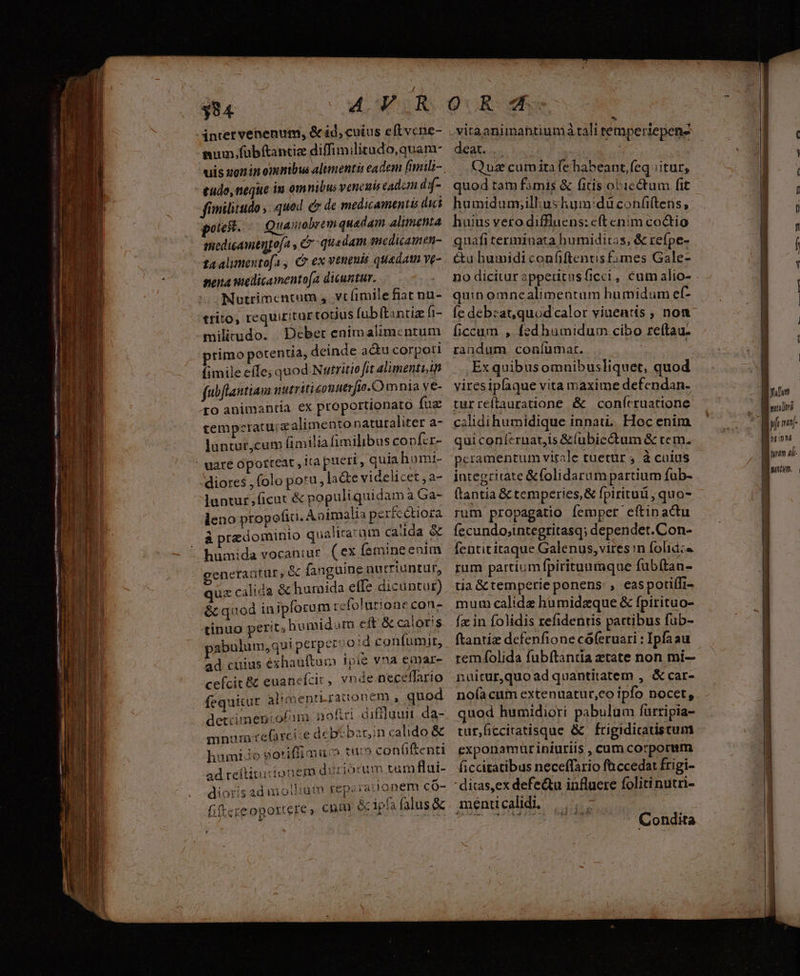 $94 inter venenum, &ad, cuius eft vcne- sum, fübítantiz diffimilitado,quam- uis zonin omnibus alimentis eadem [imili- tudo, neque iu om nibus venenis cadcm dif- fimilitudo , quod c de medicamentis dici potest. Quamobrem quedam alimenta gnedicamentofa , &- quedam sncdicamen- ta alimento[a, C ex veneuis quada ve- nena wedicamento[a dicuntur. Nutrimentum y vtíimilefiat nu- trito, requi£itur totius fubftantia fi- militrudo. Debet enimalimcnrum primo potentia, deinde a&u corpoti fimile effe; quod Nutritio fit alimenti fubflantiam nutriticonuer. io. mnia ve- ro animantia ex proportionato fuz cempzratu;zalimentonaturaliter a- luntur,cum fimilia fimilibus co pfir- - uare opotteat , itapuert, quia hamt- diores , (olo potu , la&e videlicet, a- luntur;ficut & populiqnidam a Ga- leno propefia. Aoimalia per&e étiora à predominio qualiracüm calda & humida vocaniur. ( ex femine enim generantur, & fanguine nutriuntur, quz calida & huraida effe dicuntur) & quod iniploram refolurione con- tinuo perit; humidom eit & caloris abulum,qui perperco d confumir, ad cuius éexhauftum ipie vna cmar- cefcit & euanefcic, vnde neceffario fequitur alimentn raironem A quod detiimerofim. noftri diffluui da- mnum:tefarci:e de btbani calido & humiio gotiflimu o tu» confiftenti ad reftitucionem duriorum tam flui- * -4 : - llli nsrf Or - dioris adi oiiiutn reparaiionem co ; S d .vitaanimantiumà tali temperiepenz SALAD | | Quz cumitafehabeant, feq itur, quod tam famis & fitis obiectum fit humidum;illiushum:düconü(tens, huius vero diffluens: e(tenim co&tio quafi terminata hu midiras, & refpe- &u humidi confiftentis £imes Gale- no dicitur appetitusficci, cum alio- quin omnealimentum humidum ef- Íe debzat,quodcalor viuentis ; non ficcum , fedhumidum cibo reftau. randum coníümar. : Ex quibusomnibusliquet, quod viresiplaque vita maxime defendan. turreftauratione & conícruattone calidihumidique innat,. Hoc enim qui conferuat,is &(ubicctum & rem. pcramentum vitale tuetur , à cuius integritate &folidarum partium fub- ftantia & temperies, & fpirituü , quo- rum propagatio fempet eftinactu fecundo;integritasq; dependet.Con- fentititaque Galenus, vires n folid:« rum partiumfpirituumque fubítan- tia & temperie ponens: , easporiffi- Íx in folidis refidentis pattibus fub- ftantiz defenfione cóferuari : Ipfaau remíolida fubftantia ztate non mi-- nuitur,quo ad quantitatem , &car- no(acum extenuatur,co ipfo nocet, quod humidiori pabulum fartipia- tur,ficcitatisque & frigidicatistum exponamuüriniuriis , cum corporum ficcitatibus neceffario faccedat frigi- menti calidi. ELI Condita