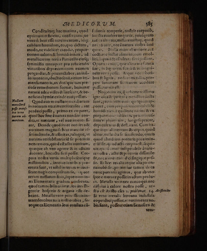 Conditaitaq; hac maxima , quod Optimum reficiéns, confzraansque vires dc beat effe nurrimentum, idq; calidum humidum, eo,quo dictum , modo,ne videlicet excedat, propor- tionem caloris &amp; hamidiinnati , ad metallicarum rerü à Paracelfo einfq; fymmiftis tantopere pro reficiendis virtutibus deprzconiátum examen progrediar, &amp; percunctabor , aninil- lis iuuentüs,abactiofenit,virium im- menía materia,an denique tam pre- tioíz remediorum forme, humánz natura adeo viiles d«litefcant,&amp; be- neficiochymiz exinde erui poffint. (N47 ^ Quodautempullummcrsllerum d s aid in nataram nüirimentitranfite , aut C'heinna perducipoffit , primo ex co patet, |. furam aij. quod hoc fine à natura non fint cop- - mentum. dita,vc nutriant , vel nutimmenta f- ant, Deinde quod inier putiieos&amp; nurritum magna dcbcat materia cf- fe (imilitude, &amp; affinitas,ratisque, vt nutrimenti fübftantiaid fit potentia nonremota,quod efta&amp;u nutritum,; quaque ab vno agente &amp; in actum &amp;lucente , hocactu fieri poffit. Cor- po:a noftra variis mulüphlicibutque miftionibus , inteicedentibis. pio- ereatafunt , vt nihilin retum vniucr- fitate magis compofrum fit, vtpote rerum miftarum finis (upremum in- ter Elementaria gradum gonfecuta; quod tamnobilisanimz , feu in: Ifi- gentizm hofpitis &amp; organa cfe de-- beant. Meiallavero pauciflimisin- vercedentibus na;a miflionibus ,fe- geque cxElementis.Jeui conflata co- - Éifionis temperie; noftris corporib, Invita éaaderenequeüt, priufquam toticsalterata,mifta remiltaq;; quod necobarte, necdnatura noftra fert queer, I4ulla enimrelixatione aut coétione inffar alimentorum emol- lir; iquat ac elculenta fert poftunt. Oporterenim , que alimenta futura int, in liquorem fondi &amp; i0 fanguis nei vertipofle. Atque nec: rbori- bus &amp;lignis, nedummetallis, pro- pter fummam ficcitatem accidere poffcno: um eft. : . Neg;enim ea, d vehemen: iffimo igne olea &amp; (piritus e metallis educta funt; proni rim enti qu [quam ap- ponet , cam próporr'onenrcairor ac humidi nani quilitatenacua &amp; ex praeparatione adtecitta penctrántifs fima v: plurt üim', longefeperent, que intei alimentum &amp;corpus,quod alitur,nulaalia fit füimilicudo, quaa quod alimétum potentia proximío- t? id fir; quodactà corpuseft;fequi- tir,qucdomne infiperabile ànatu- ranoftra , actu &amp; potentia difimile fitjneca mentum dici fingique pof- fit... Ex lice: res aliaatque aliapo:en- tianobis fic, proximier tamen de ea: nuncpotentra agimus ,. quz abvno: fpeeie motore poffitinactum perdu ci. Meralla veronec concoquiinec: dilloluià calore noftro poffe ,. tc^ Si vero meralla humana. induftria: bis fiant, potfentetiam fic mifceri 8c teni- A ] USA AC aio, iE S REA NS A iat ap eue 2 oe olm T m ! ME n H TUM. E MIT d dL ———P ER