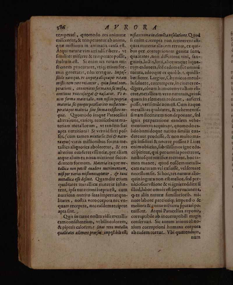 tempexari , quomodo rcs animatz miícentur, &amp; temperantur ab anima, quz miftiouis in animatis caufa eft. Atquinature vimartíad(ribere, vt fimiliter mifcere &amp; cemperare polit, ftultum.eft. Si enimars veram mi- fionem procuraret, vtiq; etiani for- frbile namque, vt corpora aliqua per viram aniflionem vere vniantur , quin fanul tem. perationi , conuenieus formara fic mi[la, continuo viaex[urgat c nafcatur.. Vt e- mim forma materialis , non mifiin propria perataque materia fine forma exfifere ne- quit. Quomodo itaque P'atacelfici alterabunt, varieq; remifcebunt ma- teriam iBetallorum , vt tandem fiat apta nutritioni? Si veroid fieri pot- fet; (cum tamen mixtiofit Dei &amp; natu- v&amp;opus) variis miftionibus forma me- tallica aliquoties aboleretur, &amp; res alterius euaderetefIentiz, peraliam atque aliam ex noua mixtione fuücce- dentemformatm. Materiaicaque me- tallica non potest euadere nutrimentum, nifi per varias miflionesaptetur , cr tunc snetallica effe defiuit. Quamdiu etiam qualitates merallice materiz iahz- rent, ipfanutritioniineptaeít, cum &amp;utriens nutrito (aasimpettiat qua- litates , noftra verocorporanecva- quam recepere, neceaídemrecipere apta fint. , | que Quis incarne noftra vidit merelli- camconfiftentiam, vtbiliscolorem, &amp; piperis caloteme. $tas vero metallis - qualitates adimere prorjus- impoffibile eit; nifiextremainelemttarefolutione.C) tod fi enim corrupta non retinerencali- natura, adeoque ex quolib; t; quidli- digere,oleum hamoremveallum eli- poffe, veriimilenoneft. Cum itaque metallicas qualitates, &amp; vehementif- fimam ficcitatem non deponant, fed mentiorem acquirant, quomodo ca- lido humidoque natio fimilia eua- dereaut prodeffe,.&amp; non multo ma- gis infidiati &amp; nocere poffint? Licet enimobiicias,fübrilillimos igne edu- cifpiritus, qui pet omnia penetrent, noftrofque nirifice recreent, hocta- men manet, quod eofdem meraili- cam naturam vel exfuife, velferuare neccílum fit. Si hoc,tes naturzalio- quiningratanon eftmelior, fed per- niciofiorvítione &amp; vi ignisreddita: (1 illud,labor omnis eft fuperuacaneus, €p ex aliis nature. familiariorib. mi- meliora &amp; conueniéuora pparari po- tuiffent. ' Atqui Paracelfus reponit, cortuptibile ab incorruptibili magis coníeruati. Sic aurum minus obno- xium corruptioni humana corpora abeadem tuetur... Vbi querendum, num ETE LEE