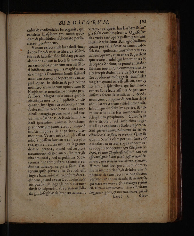 culos & confceciales furrogauit ,.qui candem blafphemiam nouo quo- dam & plaufibiliori fchemate perío- natam profitentur. ! Verum exfecranda hzc doétrina, ivero Deo & metito filii eius,áChri. ftiana & falu:fica fide folidaq; pietate abducens, quosin Ecclefiam molia- tur cuniculos,quantum zternz falu- ti infidieturnon quiuis magiftratus, & é magnis Dominis nónulli fatisad animum reuocant & perpendunt, a- pud quos in deliciis & pretio funt monf(trofarum harum opinionum & blafphemiz mendaciorunique pro- fe(lores. Magorumcrimina publi- cis, idque merito , fuppliciis vindi- cantur , imo ignibus recteexpiantut, fceleratiffima vero hzcopinio e me- ditullio magiz promanans , ad aca- demiam Sathauz , & Ecclefiam Dia- multis magnis viris appetitus» pro- mouetur. Verum nifi excmpla effent odiofa,poffem horum rc een fere plu- res,qui temerzrix impictatis graues dedere ponas , quod velturpiter circumuenti & zre,auro , fanitate,& vitaemuncti , vel inpublicas & ex- tremas hac temp:ftare calamitates, diuinoiudiciop;zcipitati fant. Ce- terum quib.pierascurz. & cordi eft, fugite hancaninaram peftem &car- cinoma, quodà vero Deoabducit;& tot pra (tantia ingenia naío circum- duxit & fufpendit , vt veritatem foli- dx philofophie deferentes ,a. tatem, vitam, opefque in hac barbara & im^ pia fecta confumpferint. Quzfofo- des vnde tantopere paffim gentium inualuit atheifmus, & magic ftudium quam per talia fanatica hominüde* fideria, quibusimmostalitatem ye. nantur,quam , cum anxie & preriofe quarentes , nihilqueinuenientes fe deceptos fentiunt, rie pornitentia du- &i viam mutent, in comtnerecium ta- cite itrepit diabolus, eius fe&tz anti- ítes, pedetentim fuggerit & inftillat magiam quandam effealbam, eamq; licitam , à (piritibus, qui fint inno- centes & de fectetiffimis & profun- dilimis fcientiis erudiant ,, &có- municent , impunedifcendam, hos nihil latete,rerum viliblium ipuift- biliumque doctrin m aperire, & au- reum athanafiz fcu immotcalitatis fíchyphum: propinare. Curiofa, & eft nolle ad Chr flum ire in celos. Qua & quanta Sancti olim perpefh fuat, & exantlaruntin terris, quas non mor- tes oppetere optarunt,rt Cliriffum li- érari, vt cum Chriffosffe po(J-nt t rati nore effe condignas h:ius feculi pafiones.ad f turam , qua innobis veuelabittr, glortaim.. Vitam hoc loci perennem optare; merz impietatis cft, & defiderium in peccatis & cum peccatoribus diutius verfandi & conueríandi, &in mundos. eS, vlterius commorandi.. Eius esl, vitam longam exoptare, c mortem timere, qui ad: Ecee «5 €liri- P 3 i a 8: Eg ! ILE S E hh / 3