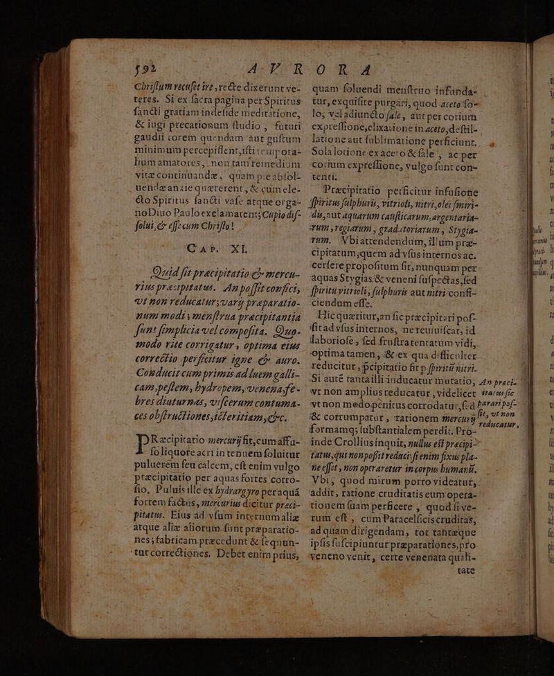 Coriffum recfet tve ve Ce dixerunt ve- teres. Si ex facra pagina per Spiritus fancti gratiam indefide meditatione, & iugi precatiogum ftudio , futuri gaudii corem quendam aut euftum minimum percepiffent,ifti teuipora- lium amatores, non tam tfemedióm vitecontinuande, quam pie abfol- uencéazanzie quzrerent, &. cum ele- quam foluendi menftrio- infanda- tur, exquifite purgari, quod aceto fo los veladiun&to fal , aut pet corium expreflione,clixatione in aceto;deftil- latione aut füblimatione perficiunt. Solalotione.exaceto & fle , ac per corium expreffione, vulgo funt con- tenti. Pracipitatio perficitur infufione noDiuo Pauloexclamaren:; Cifio dif- folui, c effe cum Chriflo! Qa. XL Quid fft pracipitatio e? mercu- Ylus pracpitatus. Ap po[Frt confici, vt non reducatur vartg praparatia- num modt y menffrua pracipitantia funt femplicia vel compofita. Ouo- modo vite COYTIGAlUY , Optima eius correctio perfritur igne eo» auro. - Coudueit cum primis ad luem galit- cam;peflem, bydrapemyvenena;fe - bres diuturnas, vifcerum contuma- ces obfiructiones Mcleritiam chc. Descr mercdimrifitcumalfu- foliquofeacri in tenuem foluitur puluerem feu calcem, eft enim vulgo pr&cipitatio per aquasfortes corro- fio, Puluisille ex bydrarayro per aquá fortem factas , mercurius dicitur praci- pitatus. Eias ad v(um internumaliz atque aliz aliorum. fant priparatio- nes fabricam precedunt & [equün- 'tuccorredtiones. Debet enitn prius, dis, aut aquarum catiflicarum;argentaria- WU y TEQLATU , etAdatoriarum , S?ygia- Ti. WXbiattendendum, il'um pra- Cipitatum;quem ad víüs internos ac. cerferepropofitum fir; nunquam per aquas Stygias & veneni fufpe&tas,fed ciendum effe. : Hicquatitur,anfic précipitari pof- fitad víusinternos, nereuiuifcat, id laboriofe; fed fruftratentatum vi di, Optima tamen, &.ex qua difficulter. reducitur ;pcipiratio fit p fpiritir nitri. & cofrumpatut , rationem tmercurü inde Crolliusinquit, gullu eff precipi- tatus qui nonpoffit redatisff enim fixus pla- e effet , non operaretur in corpus bumanit. addit, ratione cruditatis cum opera- tionem (uam perficere , quodfíive- rum cft , cum Paracelficiscruditas, ad quam dirigendam, tot tahteque ipfis fufcipiunturpreparationes,pro veneno venit, certe venenata quili- Ue