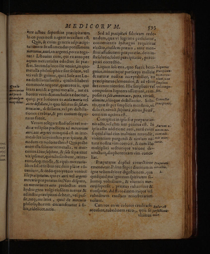 tate adhuc. fuperftite precipitatum in co. pora noft a agere neceíTum cft, Quis, &amp; cuius generisad pracipi- tationem fitaflumendus potiffimum mercurius ,auri;an argentiporro roga- &amp; tur? Libauius eum, qui exauro per: n aquas mercuriales eductus fit pre- | fcrt. Secundo locoilie venietn quo» metalla philofophice fint foluta, vel: vu vultBzguinus, quià Soleaut Lu- j na deftillatus fuerit ,, qualis fi haberi: |a commode nequeat,quaraturis, qui: |mercuriu; VXta auri &amp; argenti metalla ,, aut cx. wdprei. horum venis &amp;marchafitis educitur,, [grandem quiq; per lotiones ex aadasnuria vcl. II Edw. coto deffillatoio quo folutus fit fal ar- | tnoniacus., deftillatus,vel per deftilla-- tiones crebras, &amp; per corium depu-- ratus fuerit; Verum relegare ftadiofos rei: me-- dice velipíos pra&amp;ticos ad mercurium: auriaut argenti nunquid.eft in izres meab;leslabyrintlios precipitare;&amp; nodum ex nodo necterc? Quo pacto: riti. RE -— enimifta foluantur metalla, vc mer- vip s curiusafuofulpbure, &amp; [ale feparetut. vin a vixipfimet;qui talia fcribunt , tenta-- iw, rant;deg; modo , &amp; aquis mercutía- libusfoluentibus necdum plane có-- ueniunt, &amp;.éedo quo;precio veniret: illepracipitatus quiex auri.vel argenti anerctirio prz paratus fiiNon difputo,. an mercurius ex auro: prolectus. cum hydra:gyro volei eiufdem natara &amp; adinftar pracipitari debeat , vel pof- fit;neq; me latet: ,, quid de sercurio- | philofophorum circumferatur à fi- liis;videlicet;aitís.. $2) Sed ad pracipitati fabtieam rede- undum,qua vt legitime perficiatur, contlenientis bydrargyri requiritur ele&amp;tio,eiufdem prauia ; ante men- ftrui affüfronem praeparatio; dein iu-- fta folutio,foluti przcipitatio , praci- pitati correctio. Liquor foluens, quo fuerit beni- Ligweres: gnior,minorisque parriceps malitiz pou &amp;naturz nolirz acceptabilior, eo ACA A E : - Yum [unt przcipitatusclementior, &amp; ad vfum, 7s, compofitos liquoresaffümunt,com: //i.. pofiti ex fale amioniaco, petra, vitrioli, j alimine;aliisque deftillantur.. So]u- Cerrecie' tio,quaz fit per fimplicia menftrua, vi. delicet; virrioll. fulpbur uitrite fpiritit ,. omnium optima eff,. Corrigiturinipfo fiie praeparatio ipfoacu additione auri, aurü enim »»em go- fi quidaliud eius malitiam retundit, xam 44i- violentiam purgandi &amp; noxiam na- 7 ere turz noflrz vim coercet, &amp; cum illo. multiplici arctiorique vnione. de- uinctum;diaphoreticam vim. conci: liat.. Prtaparatus duplici: cortedtione praparatii emendatur.Piima fitper diutinam in correctio, igne vebemétiore digetionem, qua ..— 1« quidquid ma!'ignorum fpiritum fa-- liumq; voladlium , &amp; viuentis ter-- curjuperlit ,. penitus exbauritur &amp;. tranfpirat, Ad flanedinem itaque vel rübedinem. exactam. reuerberatüm: volunt.. Cateros enim colores cruditatis: p,,, 5: accufant,rübedinem vero», quía fit perfactiogie: vliimus eer: i E aieo aie S ARES OUS et EM Aer aL» MS RS cea 26 47i Meus n 1n xem EN MNA iiia —