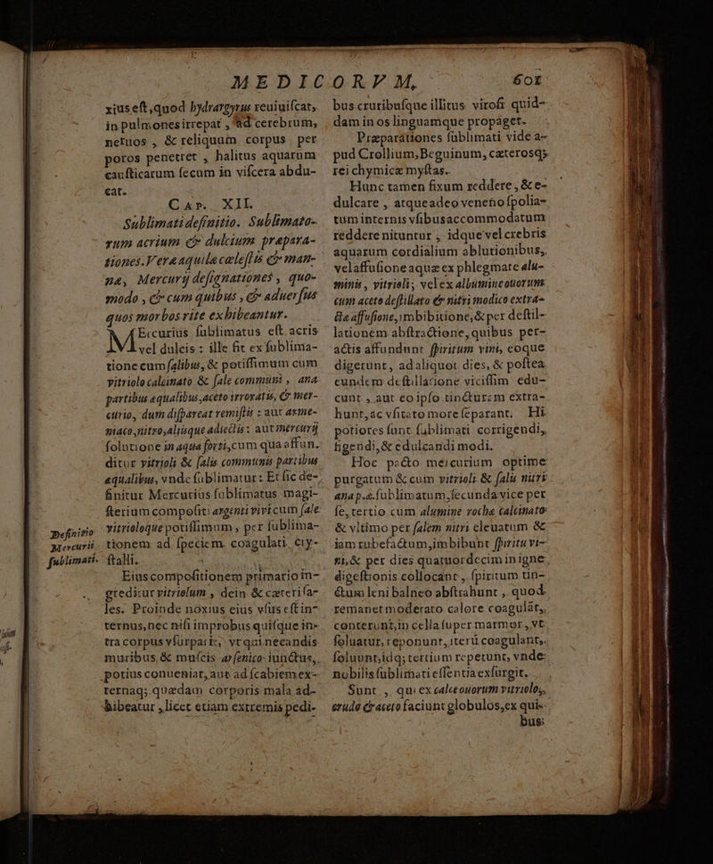 Definitio Riercurit [ubiimati- xius eft quod bydrargyrus xeuiuifcat, in pulmonesirrepat , d cerebrum, neruos , & reliquum corpus | pet poros penetret , halitus aquarum caufticarum fecum in vifcera abdu- cat. Cur... XIL. Sublimatidefinitio. Sublimato- vum acrium e dulcium prepara- tHiones.Veraaquila celeflis ci man- ze, Mercurg deftanationes , quo- modo , c cum quibus , e aduer[ua quos morbos rite ex bibeantur. Ercurius füblimatus eft acris partibus equalibus,aceto irroxatis, C mer- curio, dum di[pareat remi[It : aut axme- piaco,nitro,alisque adiectis : aut mercumj ditur vitrioli & [alis communis partibus finitur Mexcutiás fablimatus magi- vitrioloque potiffimum , pcr fublima- tionem ad fpeciem. coagülati, ciy- ftalli. ig Eíus compofitionem primario in- greditur vitrielum , dein & cazterifa- les. Proinde noxius eius víus cftin- ternus,nec nifi improbus quifque in» tra corpus víürparicz; vt quinecandis potius conueniat, aut ad íÍcabiem ex- ternaq;.quaedam corporis mala ad- bibeatur ,licct etiam extremis pedi- mM 60I dam in os linguamque propáget. Przparaátiones füblimati vide a- pud Crollium,Beguinum, czterosqs rei chymice mylftas.. Hunc tamen fixum reddere , & e- dulcare , atqueadeo veneno fpolia- tum internis vibusaccommodatum reddere nituntur ; idque vel crebris aquarum cordialium ablutionibus,. velaffufione aqua ex phlegmarte alu- minis, vitrieli, velex albumineouortn cum acete deffillato € nitri modico extra &e affufione,ymbibitione,& per deftil- lationem abftractione, quibus pet- cunt , aut eoipfo tin&turzm extra- hunt,ac vfitato more(eparant, |, Hi potiores funt fublimati corrigendi, tigendi,& edulcandi modi. Hoc pocto meicurium optime purgatum & cum vitrioli & falis nüTE 4nap.s.fablimatum,fecunda vice per fe, tertio cum alumine rocla calemato & vltimo per falem nitri cleuatum && digeftionis collocant ,. fpiritum tin- &um leni balneo abftrahunt ,. quod remanet moderato calore coagulát,, conterunt,m cellafuper marmor, vt foluatur, reponunr, iterii coagulant,. nobilis füblirhati effentia exfurgit. Sunt |, qui ex calceouortit vitriolos, bus:
