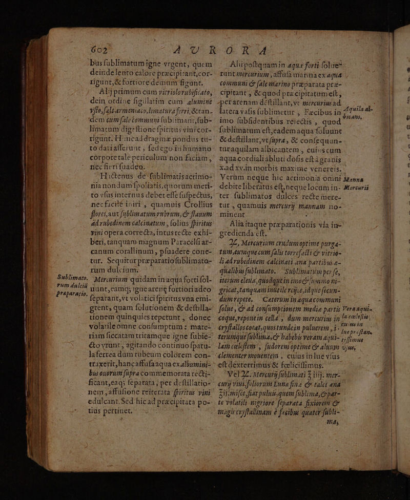 bus füblimatum igne vrgent, qucm deirdelento calore precipirant,cor- rigunt;&fortioredemum figunt. Alij primum cum vitriclorubificato, dein ordioe figillatim cam alumine V/to,falearmeniaczo,limatura ferri, &tan. dem cum fale ommum (ubiimant,(ub- Iinacum dig: ftionefpititus vini cor- rigunt. H:incaddragmaz pondus tu- to datiafferunt , fedego iu hamatnio corporetale periculum non faciam, nec fieri fuadeo. eu | Hactenus de füblimatisactinio- nianondumfpoliatisquorum meri- to vfus internus debet effe (üfpectus, necfacilé iniri, quamuis Crollius flores aut fublimatumrubrum, c» flauum adrubedinem calcinatum , olias fbiritus vini opera correcta, inrusrecte exhi- beri, tanquam magnum P zracelfiar- canum corallinum, pfaadere cone- tut. Sequitur przparatiofüblimato- rum dulcium.. Subiimato. Mer;urium quidam in aqua forti fol- P End uunt,camqy 'gnearepe fortioriadeo EL ae fepatant,vt volaticifpiritusvna emi- grent, quam folutionem & deftilla- tionem quinquies repetunt , donec volatileomne confumptum : mate- &o vrunt , 2gitando continuo fpatu- laferrea dum rubeum colórem con- traxerit, hancaffufaaqua exalbumini- ficant,eaq; feparata , per deflillatio- nem affüfione reiterata ffiritus vini edülcant.Sed hicad pracipitata po- tids pertinet. Aliipoftquamin aqu: forti folae rüntgmercrium ,atfulà marina exaquá Commtusti er (ale marino pr parata prz- cipitant ; & quod pra cipitatamelt, perarenam déftillant,vt mercuriusad latera vafis füblimetur , Faecibus in; : «à : E AAT. imo fübfidentibus reiectis , quod. — füblimatum eft;eadem aqua foluunt & dcftillant,vt fapra , & confequun- tütaquilam albicantem , cuiuscum aqua cordiali abluti dofis eftàsrauis X.ad xy.in morbis maxime venereis. Verum neque hic acrimonia omni Mapa debite liberatus e(t;jneque locam in- Aterceris ter füblimatos dulces re&e inere- tür, quamuis 77e'eurá: manam o- oinent : Alia itaque preparationis via in- gredienda cft. 2L, Mercurium crudumoptime purga- Lineuiquecum falis torrefatli e vitria- Ji adrubedinem caleinati ana partibuh a- qualibusfablimato. — Sublimatim per fe, Herm eleua,quodquein noc» [nnmo ni- gricat, tanquam inttile rajue idque feeun- dumrepete, | Cateruminaquacommuni 0 folue , & ad confumptionem media partis Vera agui- ; : ; ^ . PHP «oque,repenein cella , dum mercurius in la cetera 2 CH IMS T CELA E 34i . Inepráffane terumque fublima,e» babebis veram aqui- uus lam celftem', fudoremoptime C aluum vjus, e(tdexterrimus & fceliciffimus. Vel 2Z. Mercury füblimati 2 iiij. wer- Si mifce fiat puluis; quem fublima,e par- te volatili neriore feparata. fixiorem C magis aoyffallimam à facibus quater futli- ; ABA,