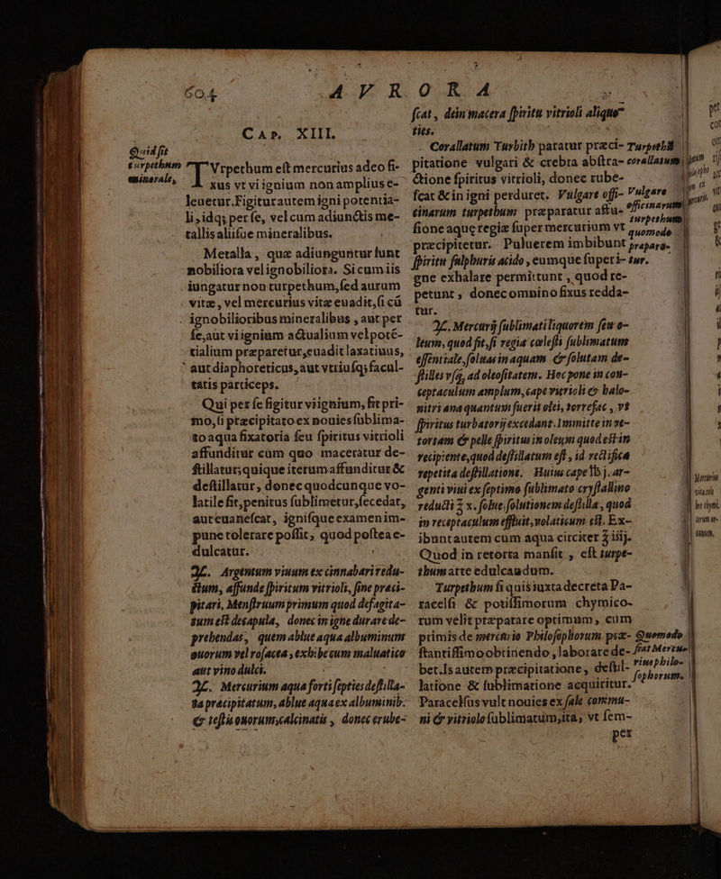 Quid fit l^ * Go eninarale, xus vt viignium nonampliuse- leuetur.Figiturautemieni potentia- tallisaliifue mineralibus. Metalla, quz adiunguntur lunt mobiliora velignobiliora. Si cumiis iungatur non turpethum,fed aurum vitz, vel mercurius vitz euadit,(i cü Íe;aut viigninm a&amp;ualium velpoté- ' aut diaphoreticus, aut vtriufq:facul- tatis particeps. Qui per fc figitur viignium, fit pri- mo,(i przcipitato ex nouies füblima- toaqua fixatoria feu fpiritus vitrioli affunditur cam quo maceratur de- ftillatur; quique iterumaffunditaz &amp; deftillatur , donec quodcunque vo- latile fit,penitus fublimetur,fecedat, autcuanefcat, ignifque examenim- pune tolerare poffit, quod poftea c- dulcatur. . . : J£. Argentum viuum ex cnnabariveda- é&amp;um, affunde [piritum vitrioli, fine praci- pitari, Menflruum primum quod defagita- $um est desapula, donecinigne durare de- prebendas, quem ablue aqua albuminum guorum vel ro[acea , exlibeeum maluatico aut vino dulci. il : d£. Mercurium aqua forti feptiesdeffilla- ga precipitatum, ablue aquaex albuminib. € tef ouorum;calcinatis , donec erube- 0 KR 4 c fiat, deinmacera [pyritu vitrioli aliquo ties. E T cof on &amp;ione fpiritus vitrioli, donec rube- in recptaculuam effluit volaticum c81. Ex- ibuntautenmi cum aqua circiter 2 iij. Quod in retorta manfit ,. eft suspe- ibumatte edulcaadum. Turpetbum fi quis iuxta decreta Da- racel &amp; potiffimorum | chymico- rum velit prepatare optimum, cum bet.Is autem precipitatione , defti latione &amp; fublimatione acquiritur. Paracelüs vult nouies ex fale coremu- ni c vitziolofüblimatum;ita, vt fem- | per ' TUUP fcat &amp; in igni perduret. Vulgare offi- V ulgare D  cinerum turpetbum: pra paratur aftu- AW | uw fione aqucregiz fuper mescurium vt 2 D 4 LE A przcipitetur. Puluerem imbibuntjypae. | — V fpiritu falpburis acido, eumque füperi- swr.— gne exhalare permittunt , quod rc- f petunt ; donecomnino fixus redda- i tur. i 2£. Mercuri fublimati liquorem feu o- i leuvo, quod fit. fi regia coles fublimatum [ effentiale,folttas in aquam. | folutam de- , filles vfg, ad oltofitatem. Hoc pone in con- í eeptaculum amplum, cape vuriol c balo- i gitri ana quantum fuerit olei, torrefac , vt , fpiritus turbatorijexeedant.Venmitte in 2€ : tortam €» pelle fpiritus inoleum quod est in | recipiente quod deffillatum efl , id rectifica repetita deffillatione, Hum cape1b j. ar- me gentiviui ex foptimo fublimato cryffallime dte reduci x; folue.folutionem deflilla , quod TA (rum at» fnm,