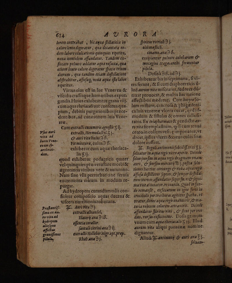 Vus auti extraci, Hermodattl.5 j.. vita Ad c? atri vitebuim 2$ duem Vene-. AUN i Veilio die Fit mixtura, culus? f5.. artbriti-- exhibetur cum aquae theriaca-- dep.. lis 3ij.: | | quod: exhibetur: podagricis. quater velquinquies pro.vetultate morbi&amp; &amp;protaritis viribus vere Gc autumno. Nam fine vllà pertürbatione ferofa excrementa mirum. in. modum re-- pürgat.. | Adhydropem curandümtalis con-- ficitur cotupofitio. aquas ducens &amp;: Vifceranutritionisroborans. Prflantif--. | QC.. Aurivita2j:. fima ex au- extradiialhaudel, zo vita ad Elaterij ana 9 i5... votis entiecoralor. —— 5— affi us. Jeutalt citrini ana 9 1j... grauiffimos extratti Hellebor-nigr.opt prap.. pilules Rhab.4na 3j. AUR lorem contrabat y bicaqua ffillaticia in dem laboreedulcationis quinquies vopetito, noua itentidem affundatur.. Tandem ex-  fitcato pulueri addatur aqua vofacta, qua. etiain lento calore digeratur fpacio trium... dierum , qua tandém etiam. deflillatione abftrabitur , affufag, nota aqua ifle labor: vépetitur. | ! Virtuseius eft in lue Venerea: Gc vifcidiscraffisque humoribus expur- gandis.Huius exhibeantur grana viij.. cumaqua theriatalraut conferua qua piam ,. debitis purgationibus przce- dentibus ad curationem luis Vene-- res Cumextratti tugumeris agreftis 2i)... rd OR M^S fpiritusvitriol 9j. oleimaflich. Ginanio.ana 25. excipiantur puluere cubebarum C mmucAgine tragacantbi, formentut. t pilula.. Wr y Dofisà 9f.2ad9j. Exhibeatur bis infeptimana , fivi- res ferant, &amp; fi cum diaphoretids il- lud aurtim vitz mifceatur,füdores dü- taxat prouocát,&amp; multis hac ratione affe&amp;tibus medetur; Cum butyrofo-- lüm miftum; cancrofa &amp; phágedeni- caluis vénerez vlcera curat, quéad-. modum &amp; fiftulas &amp; omnes callofi- tates. Ex triapharmaco &amp; predi&amp;to am- ceréoin collumvefice imponatut;vt: decet,ipfius vlcera &amp;carun culas fine: doloreauffert.. J£. Riguliantimonii fabrilifrtriti 2 j-. foluatur inaqua reg vitro aperto. Deinde: fole feorfim.in aqua regis dragmam vnam: auri, c» feorfimamercuri Yo ).poflea folu-- tiones lastres covitinge C noua AqUATEQIU affafa deffillezur fopties, c? [ernper deffilla* tum iertnaffandatur [uper fecere fepti-. ma vice abitum vt inutile. Quod infan-- do remanfit , exhiicatum in igne forti in. érucibulb per tres boras agitéttir [patha , vt: vyratur,donec aqua regis enanueric, e na- teria vubuutm colorem attraxerit.. Deinde: ajfündatur ffóvitusvini-, C flent per tres: dies, vu [as exficceuttr. Dofis granum vnumcum aqua tberiacali 7 vj. Illud: aurum.vite aliqui panacea. nom!ne: dignantur.. | x Aliud:2Z antimong, c: aur ana z]- y : foluane- minut surindi m gH ns. 278 2d Y uU e t TT