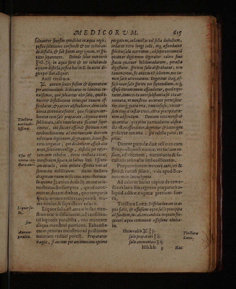foluantur feorfim quodlibet in aqua. vegis, poftea folutiones confunde & ter coboban- do deffilla, c fub finem auge nem, vt fhi- vitus fepaventur.. Deinde folue mercurii Zil.zij. in aqua forti c ter cobobando- aquam defflillaspoftea-hac in B. in aceto di- gereper dits aliquot. Auri tinctura. ptr antimonium; deducatur imn: laminas t6-- nuiffimas; que feluantur oleo falis, quod e- beretur cum (ale preparato , chymico tore fübliuato,calx reutrberata. ficcetur fuper: cineres, cit: ficcara affande [iritum viti: veltrium digitorum ,dicerantur, donec [ri-- vitustingatur , qui decantetum a s füfialto nouo. folutiones collige ,. deflilla per retor- Liguorfos- li,. fen Morum portabit. fummam nobilitatem. — Bsius tiniure draginam vnam mifceéium aqua tberiaca- li optima 2j nuatur decem diebus, quotemporis fpacio omnes totius corporis h.mo- res nOXios & [rperfluos Vdüs it. firuoacu' odiffelutum;ad confiften- tiáliquoris potabilis., vna manente enim penitus menílruoad priftinam: naturam reduci poteft. Praparatur: 61$ purgatum, in lamellas vel folia dedudum , indatur vitro longi colli., eia, affundatur. quattuor digitorum digeratitr calore fimi: facio: quatuor. bebdomadartm , peracta digeffione , (piritus falisabflrabatur , non tamen zotus, frc aurum est folutumsnec ta- ffo nouo falis [piritu per fiptemdium,. 66, effufo iterum nouus affundatur , quod vtpe- tatur donectota auri (ubflantiafit itaat- fitr eiu, gulta vina , viroinfofa , vuiutr- fum tingat inflar croci, citra pracipitatta7 nem adfondum. Demum totamenfiriá quantitas , qua prius particulatim 4 bfira- Ga eft, veaffunditurdigeritur Cy lento igne policitug nontota. y. fed velia. patte ; yt: prius. Dantergurtule due vel tres cum fyrupo ali iiy niente, vti yiclaceo v0-- culratis animalis: imbecillitatem.. Pra parationem mercurg auri; vti Gc. floris ac v TIME vide apud Bur- nctu m in Iatrocbymia.. Ad calcem liuius capitis dereme- diisexluna feuargento preparatis ae- liquid. adiicere opere pretium: fuee- rit, Tin&ura Lanz.Diffoluelimamin as qua (ori, c affufione aqua falfo pracipita ad fundum, in calcemcandidasimquam fre-- quenti:aqua communi affa fione: edulca-- bis.. Hiinicaliis 22.7 j falis praparati £ 3j. falisammeoniau 2j; Hhhlr 5; Ht: VNTSQSB Ea aie aii RAMONA) ti^ m * x M VG, MGR rt a REPP T Sq, 7 Si iacit CR URINE gai, S2! rst n: agris Y Sé olet. (e PRA TSIEEN) L truntict ie MINCE vati imn A SEEN E