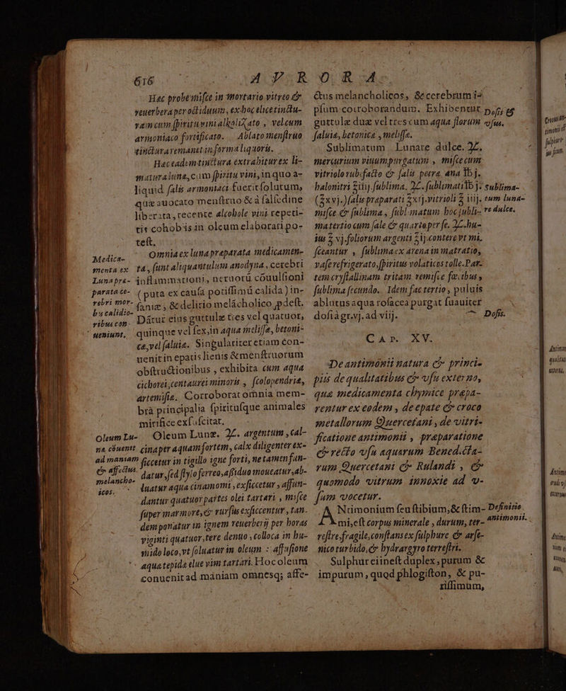 Hec probei[ce in mortario vitreo veuerbera pevoiliduum , exdoc elicetindtu- vamcum (pirituvinialboliato , veleum armontaco forttficato. Ablato aenfiruo | sindluraremanetin forma liquorü. maturalune cam fpiritu vini, n quo a- liquid falis armoniact fueritfolutum, quie auocato menftruo & à fal(cdine libzr2ta, recente alcobole vini repeti- tis cohobásin olcum elaborati po- teft. : (3 Medica- Omnia ex luna preparata medicamtn- menta ex t4, (unt aliquantulum anodyna, cerebri Lunapr&- inflammation, netuotü couul(toni parate**- (puta ex caufa poriffimü calida ) in- ribri mor- i , Bc delirio melácholico ;pdett. dd en Dátur eius guttulz ties vel quatuor, ' ueniunt, quinque velfex,n aqua melife, betoni- ce,vel faliie. Singalariteretiam Con- uenit in epatis Hienis &menftruorum obftru&ionibus , exhibita ctm aqua cichorei,centatrei minoris fcolopendrit, artenifie. Corrobotac omnia mem- brà principalia fpirituíque animales mirifice exf'ícitat. oleum Lu- | Oleum Lunz. 2L. argentum ,cal- na cóuentt. cimaper aquam fortem, calx diligenter ex- ad manam 4 cetur in tigillo igne forti, ne tamtn jan- hacios datur. fed flylo ferreo,affiduo moueatur,ab- jos, ^ Vuaturaqua cinamomi , exficcetur , ajjun- —— — dantur quatuoy pa? tes olei tartari , mifce fuper inar mort & rurfus exficcentur , tan. dem ponatur in ignem reuerbertj per bovas viginti quatuor, tere dentuo , colloca in bu- snido loco,vt (oluatur in. oleum :-affuftone ^ aquatepida elue vim tartari.Hocoleam conuenirad mániam omnesq; affe- &us melancholicos, &cerebrumis pfum:coiroborandum. Exhibeneur Defcs t$ guttule duz veltrescum aqua florum «fu. faluie, betonica , meliffa. Sublimatum . Lunare dulce. 2Z. meriurium viuumpturgatum , mifcecum vitriolovub.facto & fal petra, ana 1b j. balonitri £ilij fublima. 2£. fublimatilb j- sublima- (ix vj-JMalis preparati Zxrj-vitrioli 2 lij. tum Inna- mifce c (nblima y fabl matum. boc Jubli- re dulce. matertio cum [ale & quarteper fe. 22. bu- itis Z vj. foliorum argenti 21j.contere vt mi. fécantur ,. fublumaex avenain matratio, va[evefrigerato,[piritus volaticus tolle-Par- tem cryftallinam tritam remifie feitbus , fublima fecundo. Idem fac tertio , puluis ablutusaqua rofacea purgat fuauicer N dofiàgr.vj. ad viij. ^ Dd. CA» XV. Deantimónii natura ci princi- pis de qualitatibus €? vfu exter go, qua snedicamenta clPymice prapa- setallorum Q)uercetani , de vitri- fícatioue antimonii , praparatione e recto v[u aquarum Bened.cia- yum Quercetami cà» Rulandi , e quomodo vitrum. iunoxie ad v- fm vocetur. | . A Ntümonium feuftibium;& ftim- Definitio. X mi,eft corpus minerale , durum, ter- ^! veftre.fragile,conflans ex fulpbure c arfc- nico turbido, Cr bydrargyro terreftri. Sulphureiineft duplex, purum & impurum , quod phlogifton, & pu- riffimum, ! | fimanii t [id Jg wv Antio qualtaà T ULTA FOTY idi vi (ttu Animi LT ü LULA AUN,
