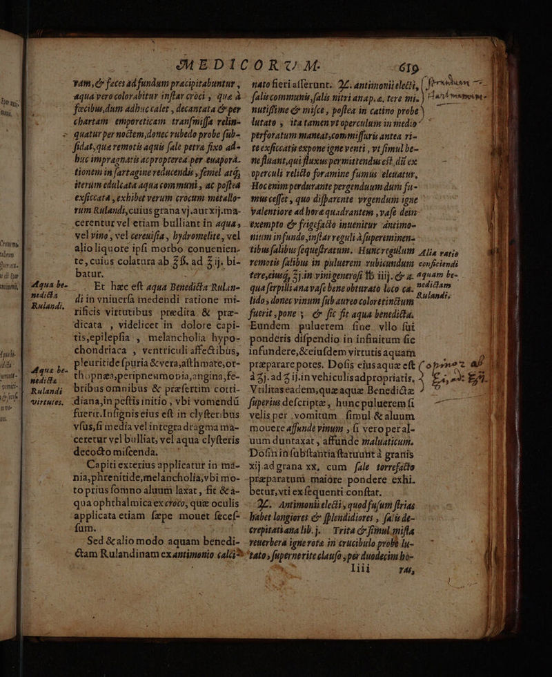 nij, Chiti ffs alnyty Dumtfie 1 ói Er TIT | n h- dd utt - !r TC. mme b. qua be- neditdia Rulandi. Rulandi Uirtieies. V4, Cr feces ad fundum pracipitabuntur , qiia vero colorabitur inflar croci , qua à fecibus.dum adhucvalet , decantata C per chartam | erporeticam tran[miffa velin- quatur per noctem dotiec rubedo probe (ub- fidat,que remotis aquis (ale petra fixo ad- buc impragnatis acpropterea. per euapora. tionem in [artagine veducendas , foniel atd; iterum edulcata aqua communi , ac po[tsa exficcatà , exhibet verum crocum metallo- cerentur vel etiam bulliant in aqua; velvin , vel cereuifia , bydromelite , vel alio liquore ipfi morbo conuenien. batur. | Et hzc eft aqua Benediia-Rulan- di in vniuería medendi ratione mi- rificis virtutibus predita. & prz- dicata , videlicet in. dolore capi- tis,epilepfia , melancholia hypo- chondríaca , ventriculi affe&ibus, pleuritide fpuria &vera;afthiate;or- thopnea;peripheumonia,angina,fe- bribasomnibus & prafertim cotti- dianajin peftis initio , vbi vomendü fuetir.Infigniseius eft in clyfteribus vfüs,fi media vel integra dragma ma- ceretur vel bulliat, vel aqua clyfteris deco&tomifcenda, ^ ' Capiti exterius applicatur in ma- nia,phrenitide,melancholia;vbi mo- to prius fomno aluum laxat , fit &a- quaophthalmicaex croco, quz oculis applicata etiam fepe mouet fecef- fum. que ts Si fs GI9 : nato fieri afferunt. 27. antiimoniieletti, | bae yi faliscommunis, falis WHilri 4hAp. 6. tere firi. n ADV MISSUM 4 nutiffime c mifce , poflea in catino probe lutato , itatamen ytoperculum inied:o ^ | perforatum maneat,commifuris antea ri- te exficcatis expone igne venti , vt fimul be- nefluant,qui fluxus permittendusest dà ex operculi relitlo foramine fumus eleuatur, Hocenimperduvante pergenduum dum fa- nus effet , quo difparente vrgendum igne yalentiore ad bore quadrantem ,va[e dein exempto Qr frigefacto inuenitur antimo- mum infunde im[larveguli à fupereminen- tibus (alibus fequeftratum. Hutt regtlut Alia varijs remotis (alibus in puluerem vubicumdum conficiendi tere,eiusd, 7j.in vinigenerofi 1b iiij. c a. ^19am be-. qua ferpilli ana va[c bene obturato loco ca. dont edi pta dia ^ Rulande; lido, donec vinum fub aureo coloretin&tum fuerit pone 3. e. fic fit aqua benedicta. Eundem puluerem fine vllo fai ponderis difpendio in infinitum fic infundere, &eiufdem virtutisaquam 3 przparare potes. Dof(is eiusaquz eft ( opone z a5 à 2j.ad 2 ij.in vehiculis adpropriatis, à Vrilitaseadem;quzaqua Benedi&z / fupetiu defctipte , huncpuluerem fi velis per vomitum |. fimul & aluum mocere affunde vinum , (i vero peral- uum duntaxat , affunde maluaticum. Dofininfubftantiaftanuuntà granis xijadgrana xx, cum /ale torrefatto praeparatum maiore pondere exhi. betur,vti exfequenti conftat. | - 2C. Antimonii electi , quodfu(um flrias Vabet longiores c fMlendidiores , falis de- erepitatianalib.j. .— Trita c fanul.mifla Vettlkiqiouen aniio cR Si ar) cito xg pz AEN UAE II E: IB idu ciega, 1 rr igna n B. i AS AEACE S KE RC RESNSAAC: Masi enint He on x Age Em