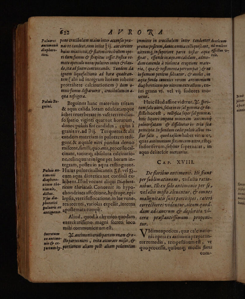 we ———— LA LA RR. RA a, cam RENE n m IIa Ud COME dic dm 652 AFPFR Palueves pone crucibulum salus inter accen[as pru- antimonit yas vt Candeat,ttim inliee 3j. aut circiter pim t7 buius nixtionis, Co [latim crucibulum ope- : idum fumus &amp; flrepitus ceffzt.Poftea ve- mote operculo notos pulueves iniice cclau- de,ita ad finem continuando. Tandem dA: ignem liquefactionis ad. bore quadran- te ( alii ad integram horam iubent protrahere calcinationem ) dum o- gnis famus difpavuerit , erucibtlumin a- qua. refrigera.. Timor, Beguinus hanc materiam tritam guine. à ; * ^ &amp; aqua calida lotam edulcatamque iübetreuerberare in vafeterreo clau- fo fpatio viginti quatuor horarum , donec puluis fiat candidus , . cutus à granisxv.ad 9i. Turquetus&amp;alii eandem materiam in puluerem redi- mifcent, fimili, quote, procellucal- cinant, totiusq; abíoluta calcinatio- ne,relinquuntinigne per horam in- zimonii diapbore-- zicum tbe- cum aqua diureticaant. cordiali ex- hibent.Illud vocant aliqui Diaphore- riacale, tium tberiacale.Conuenit in hypo- didus. — chondriacaaffe&amp;tione;hydrope;epi- Vus dia-. lepfia,vterifuffocatione;inlue vene-, phoreti | ves vecenti , variolas expellit,interna P uini apoftemata rumpit. exercizatiffimo.. magni. fecreti; loco, mili communicatum eft; : 2£.antimoniierudi partem vnam evo « 5 oria b partesnitri y trita accurate mice , e pertum by- otrtionem aliam post: aliam: pedetentim; Secretum: J 0RA fiat ,- effunde in aquam calidam , adtio- dum canendo à violenta eruptione mate- án fumum penitus foluatur , c auolet , in diapboretieum per nitrum extratlum , cu- ius grana vj. vcl vij. fudores mo- Huicilludaffine videtur.27. fpiri- tum falis uitri,(oluein eo (al eetnmma c de- fillahoceft ,. reibfica (uper [al gemma, bic liquori impone snineram: antimont puluerifatam | C diffolueturin- tria fua princpia.In fandum cadit puluis albus in- far falis. ,. quod eafdem habet virtutes, quas antimonium fixum aum mitro;eftqs. aqua deliteícit mercurius. Car XVIIE De flovibus antimanis. Hi funt per [ublimationem , vilalis ratia- nibus, Illiex folo antimanio per fe, melalim miflo.elenautur, c osnes emaliqnitatis [ut parl icipes , ceteri correctiores vtdentur, oleum quod- dam ad canerum. e? deplorata, vji- cera: pra[fantiflumum... propoti-. IY. ; MU E quz calcinatio- nls opera Cx anttinonio.przparane turremedia , tempeftiuumeft ;, vt quoproceffu, quibusq; modis flores com |? Joajmii fitt aui tonio (i kmandj,