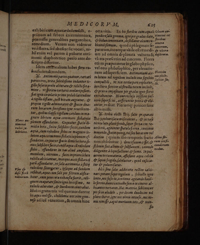 [7/7771 exhibiti cum aquacarduibentdidli, o- primum ad. febres intermittentes, pramiffis generalibus purgantibus, remedium. — Verum non. videntur veiiflores, (ed abufiue fic vocari , ni- hil enim vel: patum à puluete anti- monii :diaphoretico. paulo ante dc- Ícripto differunt. : Idem atrétoralium habet flores ru- . brosfaciendimodum. Qc. Antimonüpartes quatuor, tartari partestres, trita fubtilffume indantur ti- gillo fuforio probe obturato cr velicto fora- mine, vt fpiritustartarei euolare pofant, fiat ignis circularis primo pedali latitudine 4 tigillo diflans, pofl boram augeatur ,. c propius tigille admoueatur e (bacio dua- rum borarum fortifimo igne reuerberen- tur , quibu elapfrs tigillum candens in ma- j| gnum lebetem aqua communi. flillaticia Flores 42^ long effandatur. . Coquatur [Dacio di- es midia bora , fittito fubfidere fetess tandem lubriores,. 4254 , tun ubedine flibitin magnum le- betem aqua communi flillaticiaplenum ef- fundatur, coquatur (bacio dimidia borejfi- nito (ubfideré feces,tand£ aqua c rubidine Jhibii , effunditur in vas aliud amplum, mundum , vitreum »— feces inpriove lebete velita abiiciantur., moxque aceti flillaticg pari affundatur , vt alis acrimonia à fibi Vus t rubeding feitngatur , ipfaque ad fundum 625 orta vitia. Ex be floribus cum«quali Oleum am pondere (alis gemma, igne per gradus dato, *imones ex floribus biduo continuato , deflillatur oleum vu-) 3 conira paratum;incomparabile eft remedi- £ vica um ad omnia deplorata vulnera &amp; 4eflorara. vlcera príertimad cancrum. Flores etiam praparanturinglobophyfico, velouo philofophico, per eleuatio- nem ad fuperficiem. Anrimoniumi ace- to lotum vel vegulum include ouo figulina Compadtili, vt vix tertiapars repleatur, aj. iuncturis fortiter obflrudlis tatum include, C prunis inpofitum per gradus ignis flores extrabantur.| Hiouo teclufo imfiflent pul- ueris fuperficiei , aufferuntur penna er elu- untur, vt decet. Plerumq: paüicei func albis mifti. 2C. Stibii electi. 1j. falis. prapavati Ibirjpuluerifatami(ceantur ,. c in vafe terreolato.plaiifandt, fuper fornacem re- Werberii, agitentur [Datulaferrta , coutinue tmouendo,batio quinq; vel fex borarum vel ; diutius ( quiain illo temporis fpatio 4liw« fó-. non abíoluitur ) doneofumw cffet,cv phu ie: 3 p^ ciéndorutm: flibium fiat album &amp; [ubflauum , cauendo dde diligenter à liquefaclione c? fumo. In pul- utremtritemateria, affufione aqua calida € fepius frigida, (aleluitur» quod exficca- tur C puluerifatur. Alii fine falis additione vedtius calci nari putant fuper tegulam ,— fubiecto igne: lento,nec fuforto continuo agitando bacil- lo ferrto,donecextracto fumo in cineres al- bicantes vertatur. Hai materia, fublimeuur per fe in aludele., per decem duodeuim vel plüres boras, igne nec nimis intenfo , nec-ti-- umi remiffo caput mortuum.tere , t men- : fi Florestm FEN LL 9e se n REL a oso REB RA QNA irn ABA Oe RIS sica ac, [T P Rp Qe ds Mc d Bii, * ; ai varcsrit se doa li i i iilos gant t ape Scu oot MR LLL