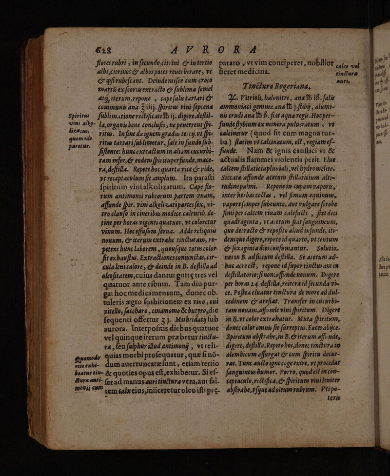 € — - — mou METRE A: Le floves rubri , in fecundo, citrini. et intertio albicitrinos C albos potes reuerberave , vt c ipfirubefeant. Deindemi[ce cum croco enartis ex [corisextratto e» fublima femel atá, iterum,repone , cape[alis tartari comunis ana 2 iij. fpiritus vini feptena Spiritws— füblimationevectificatidb ij. digere.de[lil- vini a'k?- la ovaanis bene conclufis , ne penetrent fpi- eom ritus. Infine daignem gradus tertitj.vt [pi- H rear, Tue tartarifublimetur, (alein fundo fub- fiflente: buncextra&amp;umin aliam cucurbi- tam imjer,C eodem [Dirituperfunde,mace- r4, deflilla. Repetebocquartavice c vide, yt receptaculum (it amplum. |. lta parafti fpiritum vinialkolizatum. Cape flo- vum antimonii rubcorum partem vnam, affunde (pir. vini alkolizatipartes fex, vi- tro clau(o in cineribus modice caleutib. de- tine pex horas viginti quatuor, vt colovetur vinum. Heceffufum [erua.- Adde veliquim nouum, C iterum extrabe zincturam, re- petens bunc laborem , quou(que totus color n fit exbauflus. Extractiones coniunctae, cir- » «tla leni calore , &amp; deinde in B. deflilla ad * eleofitatem,cuius dantur gutte tres vel quatuor ante cibum. Tam diu pur- gat hocmedicamentum, donec ob. tuleris egro foibitionem ex vino , oti vitello, (accharo , cinamomo &amp; butyro,die fequenti offertur 5 j. Mitbridati fub vel quinqueiterum przbetur tincu- t4 , feu fulphur illud antimoná , vtreli- éuomodr Quias morbi proie queun quz finó- *ieexbi- dumauerruncatzíunt , etiamtettio beaturtin- &amp; quotiesopus cft,exhibetur. Si e(- dura anti- (cca d manusauritiniitra vera;aut fal. miii eM? Lem alxciusjiniiceretur oleoifti pre- parato , vtvim concipetet, nobilior fieret medicina. T ipcíura Rogertapa, amimoniaci gemmae analb j.fHb9 , alumi- ealénerur (quod fit cum magnatur- ba) flatim vt cal&amp;ánatum, e5l , regiam ef- éaléem fhllaticiapluuisali,vel bydronielite. Siccat&amp; affunde acetum fhillatisium alti- tidinepalmi. -. Reponein Cupam vaporis, inter herbascoclas , vel fimum equinum; vapert [.anper [abeunte, aut vulgare firobe fimi per calcem viuam calefacti , flet dies quadraginta , vt acetum fiat [anguimeum, quo detracto c vepofito alusd infunde, iti- demque digere,repete id quarto, vt centum € fexaginta diesconumantur. — Solutio. nesin B. ad ficcum deflilla.: S$ acetum 4d- -bue acreest, vepone 1d fuper tinclur am im deffillatorio:fi non:affande nouum. Digere per horas 14 deflillayreitera id fecunda vi- ce. Poflea eluatur tinctura de more ad dul- cedinem £» arefiat. Transfer in cucurbi- donec color omnis ftt furreptus.Faces abgce. Spiritum abflrabe,im B.C iterum affendts. digere; deflilla. Repete hoc donec timdtura ia alembicum affurgat &amp; eum fpiritu decur- rat. Tunc aucto igne coge exire, vt procedat fanguineusBbumor. Porro, quod esl incon- ceptaculo,rcitifica, e [Diritum vini leniter abflrabe,v(que adoleumrubrum. Vitipe- - . terit x » C TEÉT Herm € nd eme nen gift | viu file | grind : sind Alit. piri