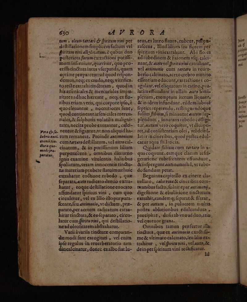 deftillationem fimplicemfa&amp;um vel : eoo fpiritum vini albslizatum,6 qubus duo pofteriora florum exttactioni potiffi- mum inferuiunt,quaricdür, quo pto- ecífitincturaintus vfurpanda, quam eptime prepareturead quod refpon- demus;neq; ex crudo,neq; vitrifica- to re&amp;teextrahitin&amp;turam , quodin hisaríenicales Gz mercuriales impu- ribusetiam veris, qui corpore ipío,e quocleuantur. ,. nocentiores funt; quod contineantaríenicales mercu- ——ad com v agi etiaro con, D SERT d^ SR. 5 eg prodi m A rcgem rpg ^ -—— u ipsi, mere d » — . (xe mes t8 - E  . ! » br - — T s 2  * ^ — v 1 OC- 137 dm P m^ I - EE e - -. E ——À d E TIME —— —— Tro tates,necita probeexurantuz , calci- ?era c» fa. nentur &amp;figantur;vt nonaliquid ha- Jubris anti. tum remaneat. Proinde antimontum. sjoniitin- cumtartarodeltillarum, vel gitrocal- — xe diii fÍpoliatam,veram innocentis-tinctu- £z ínateriamprzbere ftatuimus:huic extrahatur co&amp;tione rübedo. ,. quz fecparata;4ceto radicato denuo extra- liatur ,: eoque deftillatione euocato affundatur fpiritus vini , cum quo. citculetar, vel ex lilio:iftopurpura- — fcentejfeu antimonio, vc ditum , prz- parato;peracetum radicatum extra- hitur tinctura, &amp; eofeparato , circu-  — Tet PP nr m nu ens Lg m nne (MPa RIP RIIGR ims m0 OH He OA Li r 3 T 3 - i nead oleofitatemabftrahatur. MT ^. Variiávariis tin&amp;urz comparan- | daz modi funt excogitati ;. vel enim ipfe regulus in reuerberatorio tam aiucelcinatur , donec exalbo fiar lu- j duin 2 cinatum ,. &amp; in puriffimum lilium i paruuy, Ppurpuraícens., omnibus diuturno l s ignis examine; virulentis. halitibus . À rafcens , Illudlilium feu florem pet adruübedinem &amp; fixionem víg; calci- nant, &amp; aceto vel fpirituvini exvrahunt,, yelantimonio cum tarztaro in reuer- berto calcinatosaceto crebro mutato: plenam, exemptum iterum liquant, &amp; inideminfundunt, enidemlaboré feptiesrépetendo, rcftinguendoque fulüm fHibitm,fi minuatur acetum [ape plendum , innatans rabedo cólligi- ret,ad coníiftentiam olei , vel deftil- latür incineribus, quod poftea edul- caturaqua ftiilaticia.. 5, i Quidam /Bbitm cum tartaro in a— quacoquunt, eamque claram refri- geratione rubefcentem effundupt,, &amp;infperguntacetinonnihil, vt rube- do fundum petar.. E Beguinuscapitello ex.cinere cla- uellato j. calcevita &amp; cineribus com-- munibus facto, foluit epar autimong ». digeftione &amp; ebullitione tincturam: extrahit,candemq; feparat &amp; filtrat ,, pottea -ablurionbus edulcandum ,. pzzcipitat ,' dofisab vrioad duo,txia: velquatuor grana., | Omnibus. tamen. prafertur illa: tinctura ,qua ex antimonio exaGtilfi-- me &amp; vltimato calcinato;feu lilio ex-- trahitur. ,. vel fpiritu vini , vel aceto, Gc. dein per fpiritum vini re&amp;bificatur. f nt prmgp H anti sl pou aya p binthini jug