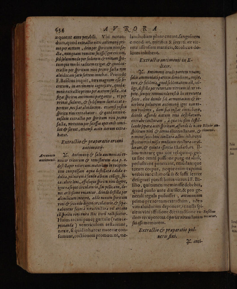 Arcanum antiment! zquatur arp petabili, | Nbi.notan- dum;quod extraclto vitti antimong pri- ano per acetum , deinper fpiritum viutfaz é&amp;a ,ninquam vomitus feceffufque excitet, fed falummodo per [udorem ce vrinam [pa- tumque morbi vadicem exigat C quod ex» traclio per fpiritum vini primo facla vim aluiducam [atis fortem intebat. Proinde F.Bafilius inquit , feremagnum ejje fe- éretum , it antimonio cognofcere , quod o mnis extrattio primo per acetum fatta ,it4 fiaat [iritus antimonii purgantes , vt per vrinas.fudores, c [yclifmum duntaxat o- peretur nec fiat alutducuims etiamfi poftea fpiritu vini extrahaturz. Cr quod omnis e- su[dem extraclio per fpiritum vina primo fatta, virtutémper feceffus operandi conc liet € feruet , ettamft aceto iterum extra- batur. | Extraédio c praeparatio arcani Aatimond- Js Antimong C falis au moniaci tt- deflillaper retortam:materia in recipien- zen compulfam- aqua deflillata calida e- dulca,puluerem e fundo album collige, Jic- cacalore leni , affafoque [iritu vini digeve; nec arctifume vniantur , deinde deffilla per alembicum inteore, adde nouum fpiritum vini &amp; fecundo digeré cwculatorie, c [tpa- rabuntur faces 2 veratinclura vel arcatio cu piritu vini vnito. Hoc iterii reckificetur. Huius atcani pauce guttulae (ratio ca- ptiusnda ) ventriculum reftaurant, noxz, fi quidinhzreat materiz con- furaunt,coctionem promoucnt, me- tute affenfam matricis, &amp;colicos do- loresinhibent. » Extlathio antimenii in E- Jixir. AZ. Aantimonij crudi partem vnam falis ammoniati partem dimidiam ,mi[ce, tere e fublima, quod [ublumatum esl, col- lige, deflilla per retortam vitream id ter ve- pete; femper remouzndo ve[hb les invetorta feces , elue deinde f armomacum c ve- Werbtra puluerem anttiong igne wonmt- deinde affunde acetum. vini. deJcillatum; extrabetinduram , a quaviciffun deffil- ranoue feces buic tin&amp;iure adbuc inbayenti lorum, quiate efentia Rbabarbari. M- lias mixture qua:uor vel quinq; gut- tz ine omni paffione purgantaluü; perluftrant penetrant, emüdantque totum corpus, nequeenim exprimi verbisaut calamo fais &amp; fuffi. ienter  defiguari potcft huius vittus à F. Bà- filio , quitamen meminiffe debebat, netali regula pofui(fet , antimonum primo peracetumextractum , adeo vimaluiducam deponere, vt nulla fpi- fuiefft memorem. Mr Extratlío c£ praparatio pul- KeTIs fixi. ! 2Z. ant i- Iun pnm Mun