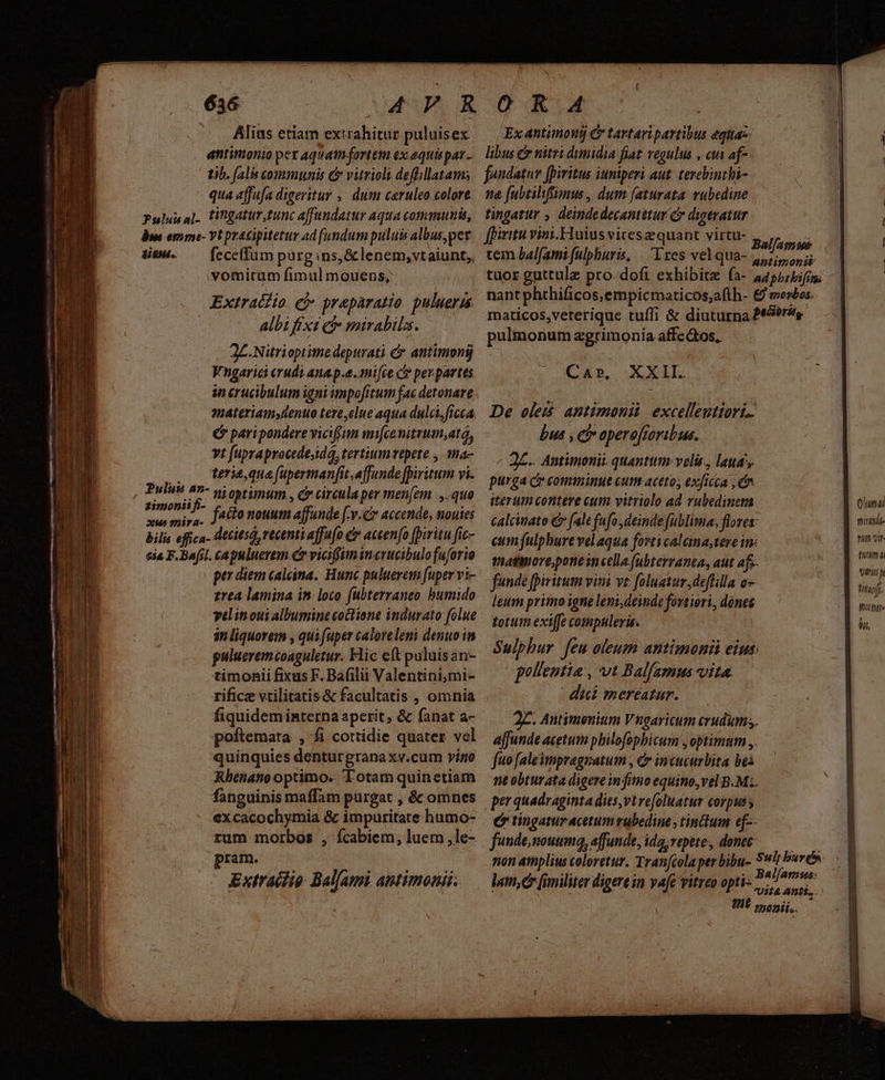 mei psc- NUR TL ri - 636 Alius etiam extrahitur puluisex antimonio per aquamfortem ex equispar- 2. Nitrioptitne depurati &amp; antimonij Vngarici erudi anap.e.mi[ce c per. partes. in crucibulum igni impofitum fac detonare materiamsdenuo tereyelue aqua dulci, ficca (y paripondere viciffum mifcenitrum,ata, vt fupraprocede;idá, tertiumvtpete , ma- .0 tena que (upermanfit,affunde fpiritum vi. Puluss 27- ni optimum | Cy circula per men[em |, quo tn itu fatto nouum affunde [-v.cr accende, nouies bilis effica- (lecitsó, recenti affufo C accen(o fpiritu fic- eia F.Bafil. capuluerem Cr viciffunincrucibulofuforio pe diem caleina. Hunc puluerem fuper vi- £rea lamina in loco (ubterraneo bumido yelin oui albumine coclione indurato folue sn liquorem , qui fuper caloreleni denuo in pulueremcoaguletur. Hic eft puluis an- timonii fixus F. Bafilii Valentini,mi- rifice vtilitatis &amp; facultatis , omnia fiquidem interna aperit, &amp; fanat a- poftemata , fi cottidie quater vol quinquies denturgrana xv.cum vigo Rbenano optimo. Totam quinetiam fanguinis maffam purgat , &amp; omnes excacochymia &amp; impuritate humo- rum morbos , ícabiem, luem ,le- pram. Extraifip Bal[ami antimonii- Ex antimond &amp; tavtaripartibus equas: libus &amp; niti dumidia fiat regulus , cui af- ulionum zgrimonia affectos, P g Ca», XXII. bus , ce operajroribus. J£.. Antimonii quanttm velis, laua; purga c comminue cum aceto; exficca , e iterum contere cum vitriolo ad rubedinem funde fpiritum viai vt: foluatur ,deflilla o leum primo igne leni,deinde fortiori, dónes totum exiffe compuleris. pollentia , vt Balf(amus vita. dic mereatur. affunde acetum pbilofophicum , optimum ,,. fuo [alempragnatum , Cr incucurbita bei per quadraginta dies,vtrefoluatur corpus ; ( tingatur acetum rubedine , tinctum ef-- fundenouumq, affunde, ida, repete, donec lum, [imiliter digere in vafe vitreo opti- Core suma t - , / - Vom pr map opposes Oum pirmdt- nim v. tutum n vinti i tiff. thiltite m