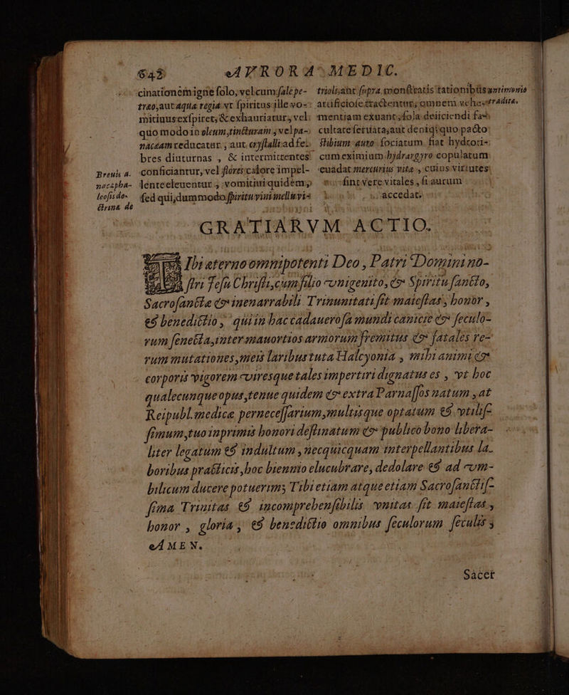 - alg ER TRC e era an ie p EE See mio E ceo ERE — Breuda a. nacépba- rina de treo,aut Aqua regia vt fpiritus'ille vo- mitiuusexípiret; &amp; exhauriatur; vel; naceam veducatur. , aut. cryflalli ad fe: mentiam exuantfola deiiciendi fa* cultateferuatajaut denigiquo pacto fubium auto. fociatum. fiat hydzori- cum eximiurp.bjdrargyro copuiatum: conficiantur, vel flórti:calore impel- euadat mercrits vita ., cuius virtutes lenteeleuentur ; :vomitiuiquidear, fint Vere vitales , fi aurum /GRATIARVM ACTIO. $2 m Ibi eternoommipotenti Deo , Patri Doni mo- l2 feri Tof Chrifli cium falio *omigentto, c Spiritu Jfantto, Sacrofantla qo iuenarrabili. Trimumttati fet maieflas , bouor , e9 beneditlio , quiin baccadauero[a mundi cameie e feculo- vim fene&amp;ta iater mauortios armorum fremitus co fatales re- rut inutationes men laribustuta Halcyonia , mibi animica corporis vigorem cviresque tales impertiri dignatus es , vr boc qualecunqueopus tenue quidem c9 extra Parna]]os natum ,at Reipubl.medice pernece]farium multisque optatum €5. vtili[- fémumytuoTaprimis bonori defhinatum eo: publico bono libera- liter legatum €9 indultum ,uecquicquam iterpellantibus la. boribus praéticis boc biennio elucubrare, dedolare €9 ad -um- bilium ducere potuerim; Tibietiam atque ettam Sacro Jau&amp;ti[- fea Trinitas € imcomprebeufibilis euttas- ftt mateftas bonor , gloria, €9 beneditro omuibus feculorum. fecules s eAME N. 1 Saàcet
