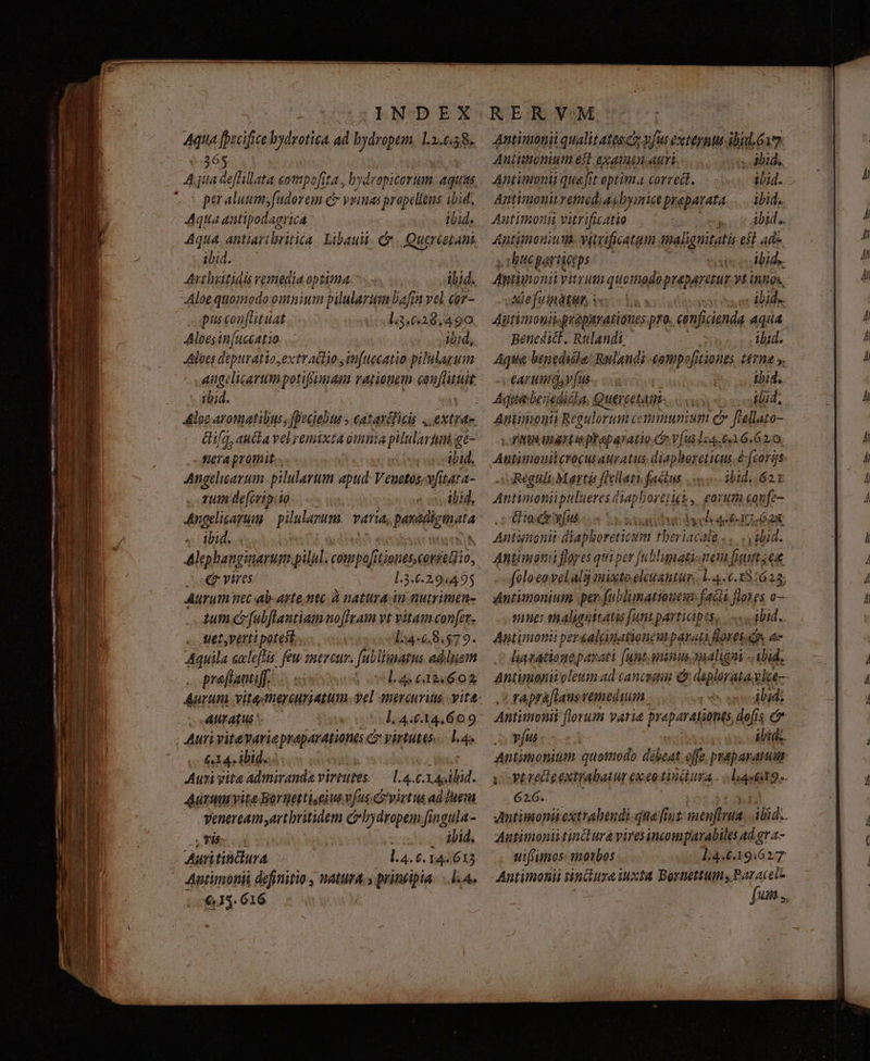 CABNODEX ids fedf ce bydrotica. ad bydropem. 11.6.58. *.365 We ov !dorem e y FIld prapelleus ibid. Aqua antipodagricá tbid. Aqua antiaribritica. Libauii. Cr. Quercetani ibid. Avibsttidis remedia optima. ^... ibid. Aloe quomodo omnium pilularum bafin vel. eor- puscon[ituat l.3.628,490 Alpes in[uccatio ibid, Albes déptiratio extr actio in[uecatio pilulaguim angelicarumpotifiman rationem Bie d ibid. ifa, aucta velremixta omnia plulartnige- fera promit i4 onsetbud, Angelicarum pilulartum apud Veuetos-vfitata- rum defevip:io- e in ibid, Angelicapum — pilulayum. varia, Basidigteta .. tbid. Alephanginarum.pilul. eie Lones.corseGio, soe vires l.3.6.2,:94495 Auruthi nec ab-arte ntc à natura an nutrimen- tum cfubflantiamno[Iam vt vitam confer tiety verti potest... l54-6.98.$79. Aquila exleftis: few sneveur. [abliumatus. adduam preftauiff..- l4 6124602 Aurum vitediercuiatum yel antreurius, vite AUratus ^. l.4.6.14,609 Auri vitevariepraparationes C yirtutes..—. 1.4 « &amp;4 ibid. NY Auri vita admiranda virtutes — L4. bd. Arm vite Borgettiseius vus virtus ad Iaem Veneream artbritidem c bydropem [ingula- m m à cos dbid, Auri tinflura L4.6. 144613. Antimonii definitio, natura.» prineipia. ..l.A. 103. 616 Aniittionium eft exatüsn auri . alid. Antinmonii quafit optima corredl, .. - ibid. Antimonu ema, akbymice prapatata ibid. Autimonii vitrificatio : ici dida Aptiimoniwt. vircificatam imalignitati 651 ade , rhtte particeps euis culbids. Zniponii vitrum quomodopreparetur vtintos, AMefuindtuh vc isis | ibid.. Antimogiv. quépurationes pro. conficienda Aqua Benedict. Rulandi | ibid. Aqua benedióla: Rulandi-cotmpe tiones tma ». eA! uiris vfus Birscog vecRaccd bid. Aqui benedicla, Quercetattis ibid, Antamoni Reguloruim communium e» fieliato- vornta uartisphaparatio.Cr V(us1:4.66.62:0 JARéguli Mart feet factus ibid. 62 Antimoniipaluercs liaphoret Heb, £0rutia confe- Gio cr yfus Gaxz due Ae lao I o2 Antiienit diapi boreticum tberi Cale e. velud. Antimoni flores qua per [ublumatio ttem fiunt, ex mue: maliguttatis Junt participts, «.. qbid.. Antimonii persalinationeut parati lores d e rapra[ians vemeduam I ibid; 62:6. Autimoniitinlura viresincompuavabiles Ad gr a- uifrumos: moxbos l:446.19.6277 Antinoni tindurei iuxta Bortettums Baracel- ER.
