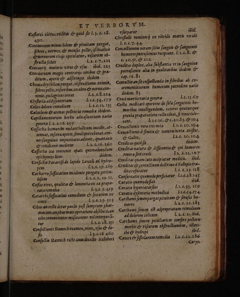 €aflorci: virtus vtilitas d quid. fit 1.5. €. 28. 499. ! Centáurium animus bilem: € pituitam purgat, fibres s vermes, &amp;y menfes pellit, ifcbiadicis drneruorum vitis opitulatur » vifcerum ob- flructa foluit | 1.2. 6.7.223 €entaurij: maioris vires. Cr vfus ibid. 2235 Centáurium magis contrarijs viribus C pra- ditum , aperiz c. adfivingit. ibidern €hbamsdrysbilem purgat, obftructiones eximit, febres pellit, vi[eeribus,cerebro-&amp; nerui con- venit, podagricossuttat 4.2. 6.9.224. €lyfleris:ad dyJenteriam l.3.6.34.179 €olici doloris remedium l. 2.6.13. 235 alculum c arenas pellentia: vemedia ibidem. Capillamentorum beris aduafcentium. varia genera: l; 2. 0.16.2:59 | €affutba bumorcin melantbolicum. incidit; 4t- tentat, vifcera aperit, fimulque roborat,onm- nes fanguinis impuritatesadinnt, quartani C» cotidianis medetur l. 2. 6.16. 260 Caffutha. ita. conuenit. epati quemadmodum epithymus liens ibidem. Coufrcito Paracclfi de lapide Laxuli ad bydro- pem | l/3,6. 19.269 Cat barro fuffocatiuo inculente purgare pericu- lofum | ]. 1. 6. 2, 10; H. Caflia vires, qualitas &amp; lenientiaex ea prepa yataremelia 13,6. 2:419 croco. | Cibus an vele detur paulo pofl f(umptum phar- cibo contenienter mi[ceantur velinterpona- tur l. 3. €. 28.351 €onfetlionis Hamecb examen,vires, vjus &amp; do- Ji) «33 l.3.€.16 460 -&amp;onfectio Hamech. vete. cum decocto Hellebori vfurpatuz | iid. cbriflalii vomitorj ex vitrido marti viride l. X 6.7.4 4- Conco&amp;lionem veram folus fanguis c [anguines bumores putre(centes recipiunt. l1. 6.8. &amp; (. 20.51. G* 102. ' Cruditas duplex, alia fubftantia vt in [anguine putrefcente alia in qualitatibus ibidem M cap. 16.81 Concoclio an fit ex(pe&amp;landa in febribus ab. ex- crementitiorum. bumorum putredine natis: ibidem. 85. | : Crocimartis varia genera: L6.13.69: Coda. 1medicari oportere de folis [anguimtis bu-- moribus intelligendum, ceteros quacunque: prauia praparatione vecte educi, fi vires tole-- rent. I. 1.6.16. d 6.20.83. 5 104 Concotlionis veratresnote — Ll. 3.0.20. 104. Conco£lionis d: finitio C? naturaiuxta. Ariffet.. € Galen, 1.1.6. 20. 104. Cruditas quid fit ibidem. Cruditas natura C differentia d» qui humores: reuera fint crudi lx, 6.21.10 7 Cruditas quam late accipiatur medici. ibid. .ruditas c» concottionis doélvina à Fallopio tre- ditarefutatur ; 1.1. 6.25.28: Conferuatio quomodo perficiatur - 11.6.28.145 Czaratio bypercatarftos Curatio dyfenteria metbodica ?n0T€$: h 2. €. 2l. 295. ad dolorem colicum [. 2. €. 21. ibid. gx i ead : : vas cit I RNbr uiae infe RAMS EA) ——9