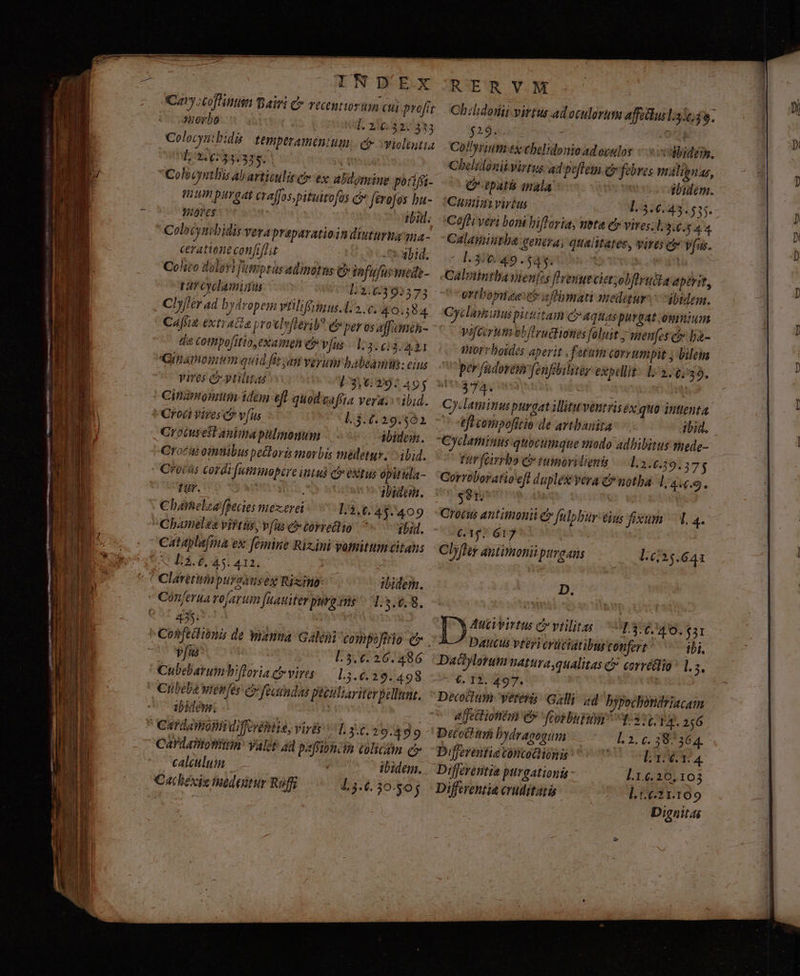 TND'EX uerbo af. zipia v 433 [; 2.6:33.325. ! : Colvcynthis ab articulit c ex. abdomine porifíi- Twin purgat craffos pituirofos c» fevofos bu- ^ Toyes tbi. Colosyntbidis vera prapavatioin diuturuama.- ceratiene confiflit Dé Did; Colito delevi fattptus adinótns cj tfufurmede- tarcyclaminu D2392575 Cly/!ér ad bydropem viiliffymus.1:2. c. 40.384 Cafria extracta yrotlnflerib? eb per os afumen- die cothpofitio,examen e vfus | 1:3. 613. 421 Ginamomum quid fit yan verum babeam: eius vires -ytilitas [3,297 495 Cinzmonmtti iden eft quod gafíta vera. ibid. | Croci Vires c? v[us L3.6.29.501 na 1 ! c Oroiusest aula pülmonum ibidem. Crocas omnibus pectoris morbis medetur; - ibid. - Cfotàs cordrfutimopire int c extus opitida- tur. lura ibid. Chamelea fpecies mexerei 11,6. 45. 409 l Chameléa vittis, vfus c torretlio ^. gb. ( N^ os ceataplafma ex femine Rizini votnitum citans ut Lí.6,45.412, ' Claretiinpursanseg Rixino: ibidem. t Conferua vojartum füatiter purg vis: 1:3.6.8. FE ( 435 : j . TtCohfedionis de Wanua Galeni compofiro e» | | / B 77 L5.6:26.486 (UM | Cubebaruinbifloria dr vires. 15.6.29. 498 b 1 : Cibeba wienfes c fecndai peeilliariterpellunt. ibidem. | | CardaoBidifovéniia, viris ^ L34.29 499 [ Car daiitonimn' Yalet add pafroncm colicam c» bb calculum ibidem. B 7 €Culécietudon Ruff 13.6. 30-505 RERVM $29... i Co!lyrium ex ebelidonio adoculas - sibides. Chelidonikvirtus ad poflem e febres malienas, (P tpatis mala ibidem. Cumiai virtus l.3.6.43.555. Cofhi veri boni Fifloria, ueta c vires;l. 3.46.64 Calamiitha venera, qualitates, vires ci vfus. P390 49.54. | ADASUR Calmintba vienfes flemus cittobflruike aperit, ortbomice ch aftbmati nmedetur: c dbtdem. Cyclavsims pittitam c» aquas purgat oumium Vifcorum obftructionies feluit ;wenfes cy» ba- thorrboides aperit , fetum corrumpit ; bilein per fadovem fenfilitee expellit. 12/0739. zs iia | | : Cyddamimu purgat illituventris ex quo intenta teft compofitio de artbanita ibid. Cyclatminus-quoctimque modo adbibitus tnede- Fur (cirrbo c tumorilieni 1, 2-6.39.375 Corroboratio eft duplex yera C notba 1, 44.9. |s8r Croéus antimonii ey fulpbur eius fixum — 1. 4« 61$. 617 : : Clyfey antimonii puroans L625.641 D. Atti virtus C vtilita ^13, 40. $31 Daciylorum natura; qualitas c corrétlio ^ 1. $i —^ 4. I3. 497. | Decociium vétei Galli ad hypochondriacam affettionta e fcorburum TUA. 21:6 Decoihum bydrageoum L2. c. 387364. Differentia contodionis [304 Differentia purgationis - l.1.6.20,103 Differentia cruditatá ].1:6.21.109 Dignitas