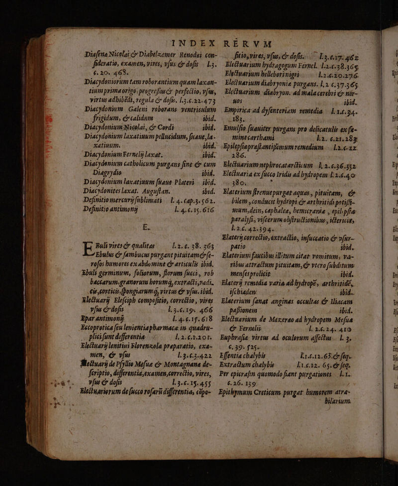 oscar acl - E uz oT T meme oko ieu A n as ccr ED uon i * : T D ues - cO cen INDEX Dia[ena Nicolai c Diabelzemer Reuadei. con- fidevatio, examen, vives, v(us cr dofts 1.5. (. 20. 469. | Diacydouiortm tam roborantium quam laxan tium prima origo, progrefusct pevfecio, vfus, virtus adbibédi, vegula c dofis. .3.6.22.473 Diacydonium | Galeni voborans ventriculum frigidum, &amp;calidum — . void. Ebulus C [ambucus purgant pituitame»fc- vofos humores ex abdosnint c avtiulis ibid. Ebuli germinum, foliorum, florum fucci, vob baccarum.granorum borumá, extratti radi. €i corticis (pongiarumá, virtus &amp; v[us. ibid. Xleuarü Elefciph compofitio, correélio , vives v[us cdofis l.3.6.19. 466 Epar antimonü Ll 4.6.1. 618 Eecoprotica feu lenientiapharmaca in. quadru- pli funt differentia. ], 2. C.3.201. Electuary lenitiui Florenzola preparatio, exa- men, € vfu l.3.6.3.422. feriptio, differentia examen,cerredtio, vires, vfus c dofis l.3.6.15.455 Eltiinarierum de [ucco rofarü differentia, cópo- RERVM «. fütios vires, vfus; c dofts....- L3.e17: 46. Eleihuarium bydragogum Fernel. 1.2.6.38.368, EleInarium helleborinigni l.2.6.20.276. Eleciuarium diabryonie purgans. 1,2. 6.37365 Elcchuarium | diabryon. ad mala cerchi &amp; nár- 805 ibid. Empirica ad dyfenteriam vemtdia — 11.0.34. 183. DT Elaterium faucibus illitum citat vomitum; va- ribus attraitum pituitam, vtero fubditum: men/[esprolicit | ibid. Elaters remedia varia.ad bydrope, artbriside, ifchiaden: ibid. Elaterium (anat anginas. occultas &amp; liacam p4fionein ibid. Elechuavium. de Mexcerao ad bydropem Mefua C Fernelis l. 2.6.24. 410 Euphrafia. virtus ad. oculorum affettus 1. 2, 6. 39. f25»- | Effentia chalybü Li-612.65: 67 fe. Extradum chalybi lt.e.12. 65. ev feq. Per epicrafin quomodo fiant purgationes — 1... 6. 26. 139 Epithymuin Creticum. purgat: bumorem: atra- C Bileriun.