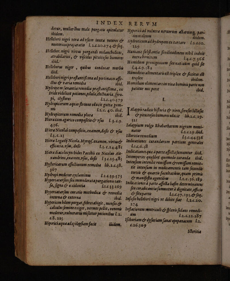 -— cm ES TEX € uA Lc - pra PEE NR TIT T ei aeuo rer UE ID Dem —— Edere re -—— ——— — e. - EET Lir aem Mere PE —áá— lE MEO EL P a.d Zr v. u DE A ELA RIT ic EEUU reU SEEK Dey — TTL mE T T ue. - -— — ctrca INDEX erar, wiulieribus ttale purgati opitulatur ibidem. | Hellebori nigri vera adv[um iuxta. veteres c» .. fie0ttricosprépaTatio - 1. 2.6.20.2 74-€ feq. Hellebor. nigri virtus purgandi melancholicos , atrabilarios , C vicidos pituitofas humores ibid. Helleborus niger , quibus conducat morbü ibid. | Helleborimigri praflantifirma ad pertinaces affe- Qus C variavemtdia ibid. lride videlicet potiones,pilula;cletuaria, fjra- Hydropicorum aquae ftrenue educit gutta gum- PMMEOS 1.3. c. 40. ibid. Hydropicorum remedia plura ibid. Hiera cum agarico compofitio C vfus — 1.5.0.9. 436. .— iere Nicolai compofitio, examen,dofís &amp; vfus CL3.6.23 Hiere Logadi) Nicola. Myrepf-examn, virtus efficacia, vfus, dofis 1.3. 6,24.481 Hiéra diacolocyntbidos Pacchii ex: Nicolao Ale- xandrino exaimen,v[us, dofis —15.c.25.48j Hyflericarum affectionum remedia | lib. 2.6.58. 367 Hydropi medetur cyclaminus l.14.39.373 Hypercatar[eos feuimmoderatpurgationis cau- fes figna e accidentia l1.6.33.169 Hypercatar[eos curatio tHetbodica. c remedia interna C externa — - ibid. Hypericon bilem purgat febres abigit , menfes c calculos femine exiget , vermes pellit , venenis snedetur,vulnerariis mi[cetur potionibus l. 2. c8. 225. | Hipericiaqua ad epilepfiam facit ibidem. RER VM Hyperici ad vuluera neruovum 4liayuma, pare. . Litiin oleum ibidem. Hydroticumad bydropem ex tavtaro ^ 1.3.60. 2219 extra bominem L4.6.7.566 Humidum primigenium feunatiuüm quid fie l,4.6.9.58 1 : Hümiditas alimentarisest triplex £c» ficcitas et triplex ibidem. Humidum elementare2in viua bomini porte non patitur nec perit ibid, pees radicis hiftoria eb» vires,ferofos liliofos C pituitofosliumoreseducit — lib.a.. 19. 31I natur l.2.6.2.9 ibid. IGeritis remedium 3.644.536 lndicationes. curandarum. partium generales l.1.6,6.,8 Indicationes que Aparte affecta fumuntur. ibid. Intemperies quelibet quomodo curanda — ibid. Intenfum intendit vemiffum cevemiffumemit- tit inten(um in medicamentis tath fecundis terti Cv quartis facultatibusquam primis e manifeflis agentibus Indicationes à parte affecta bafin determinantes feu coradicantia (umuntur à dignitate officio C fitupartis l1.6.37.193.6* feq. Infufio bellebori nigri vt debite fiat ^ 1,2.6.20. as | Inflationem ventriculi c» plenis fedans vemedi- um L.2.6.22.287 Ieburiam c dy[uriam [anat opopanacum — l.a. €.26.309 | Ideritia Minis. . St Mal n