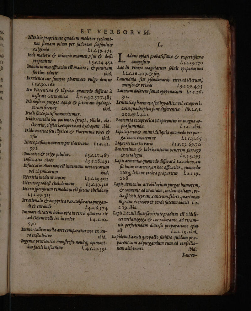n ET VERBORYVM. Merito proprittate quadam medetur Cyclami- nus flauam bilem per fudorem.[enfibiliter (Le exigendo L1.6.39.373. ; ( Indi maioris c minoris exatmen,v[us Cv. dofis | T. zen opiati probatiffima €» expertifima: proponitur l.3.6.14.452.- : Compofitio L1.6.33.120 idum mimi efficacius e maiore ,. € pittitam — Laé in. ventre coagulatum | foluit opoponacum fortius educit ibid. Li«.26.309.Gféq. — Turulenta cur fumpto pharmaco vulgo dentur. Lauendula. few. pfeudonardi viresadicterum, l.x.c.30.161 | amen(es e vrinas l.3.6.29.4.95 Irh Florentina c Illyrica. quomodo differat à | Xaterum dolgrem fanat opoponacum: — 3.6.26. noftrate Germania — 1.2.6.40.377.85 — 31v. | | ! Irinoffras purget aquas e pituitam bydropi- ' Lenientiapharmaca far hypaclica vel eccoproti- Corum ftrenue ibid. |—. €ainquadruplici funt differentia | lib.2.e,r. Iridisvemedia fen potiones, [yrtpi, pilule, ele. — Kenientia eecoprotica Vt operentur in magna 60^ éttaria, cbyflerioexpertaad bydropem: ibid. pia fumenda à L 2.. 1 ábid. Iridis exotice feu1 llyrica c Florentina vires e Lipotbymia c? animideliquia quomodo per pur— Vus ibid. gattones excitentur l.1.6.31.6$ Viaca paffioniscuratio per elaterium:— L34.42.. Liquoresmartis vari l1.€.13. 69-70 391 kententium £ lubrigantium ventrem farrago Anuentio C origo pilular.. l.3.6,27:48*7 & catalogus L1,65.195 Infuüccatio Aloes (oc E34.38.491. Lapis armenius quomodo differat à Laxculino,an Infuccatio Alotsnonest inuentum neotericorum Jit buius materiayan hoc efficacior , quomodo vel chymicorum ibid. vtera, lotione crebra praparetur — 1. 2.6.19. Kteritia medetur crocus l3.6.29.502 268 ' Icleritie prodefl chelidonium: Lj..39.526 — Lapis Armenius atrabilarium purgat bumorem,, Itcoris [pecificum remedium eff fuccus Cbelidongj: € conuenit ad maniam , melancboliam Vi- l.3.6.39. 525 tia plenis, lepram,canerum febrts quartanas Irrationalis c» empyrica Paracelfvatiopurcan- nigrutn é cerebro c corde (uecum educit 1.2. di & curandi [4.6.6.5 74. €. 19. ibid. Immortalitatem buius viteinterri querere es? — Lapis Laz-ulidiuer[avirtute preditus est videli-. ad Deum nolleire in celos l4. 6.10. cet melanagega e cor roborante, ad vtram-- $90 m ti. perficiendam. diuerfa praparatione opus: Tminortalitasnulla arte comparatur nec ex au-.— 68 l.2.c. 19. ibid, 0 exfiulpitur ibid. LapidemLazuliquopaito finiffre quidam pra- Wigenia prurientia nponffrofrs nouisg, opinioni- parent cum ad purgandum tum ad cenfeclio-- bus facile ine[cantur. l.41o. 49r —— nümalbermes. ibid. Eauretr- m— e
