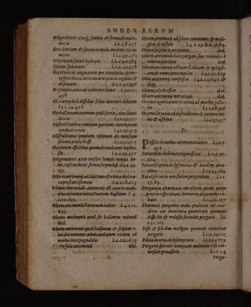 LNDEX Otigenivires, eiusg, feminis ad flomacbimala, Virtus Qris dentium e faucium malis snedetur Cycda- Lus L.2.6,594373 Obferuatio fanati bydropis 12.640.384. Ofeum fjeiontum 1.2.6. 42:398. Occultarum. anginarum per vomitotia come- tafyncrita ex Aetio curatio, paucis coguita C ob(eruata. I:2,€.42.396 Oxymelex acoro 4d induratoslienes 1.346,29. 498 .— Nn | Ol. Garyophylldéffillat. fedat: dentium. dolorem. L.5.6.29.498 Opobalfemum Veteri quid fuerit eius. fucce- QUA: o L.3,6.29.500 condtucit Crocus foluuntpilula Ruffi Qriganutiex aceto confert liemofis: menfes, du- ut, tufimedetur.flomacbopvedefl d5.e, 43. $35: tapra[lantifimum: d:4.6.18:625 cime columua iuxta Fratrem Bd lim T s 620.632. : ( Oleum abtimotis Panactam valens 73633. oleum antimotii quod. fit: balfamus vulneri ibid. Oleum «ntimonii quod Balfemus ó filphur e- qus dicimeretursadmirandarum: virium ad Mitirisopudus lj4.622.639 oeinfalisantimoni o0 ibid. R ER VM Oleum antittong ad febres.commumts Qrtali- oo gnas c peffem 1.4.6: 23. tbid. e feqz Oleum fulpbará antinonii ibid. Oleum antimonii dulce puraans fine violentia à remotis partibus. | ibid. Oleumrantimonij ad lues Gallicam c epilepft- tiic omaespene morbos. ^.— 1.4.6.23.639 Olea antimang; compofita. ..1.44,24.64.0. 65 mfi «se tec | Oleumpolycreflon ibid. Qleum antimonii mercuriale ibid. Oxymel agaricatum Cratonis ad toros petto-- Oxymelbryonie ad ob[lructiones.Cy tumoreslie-- aie afthna. L3.6.57857 Do 43t ParactlfideHellebore nigrosfiita | uen tione: ' 17:99 proprieve[piciebant; bumorem.aliquando tra- hant: C.31,163 Pefli c febribus malignis quomodo tonueniat- puzgatto: ].1.6. 24.125 Piluladecéra ad dyenteriam:..——.1.1::54.179 Purgatio [pecialis nunquam molienda trifi vni- uerfalis pracefferit L1.6.1.4 Purga- fo tmd —À LE »Á—