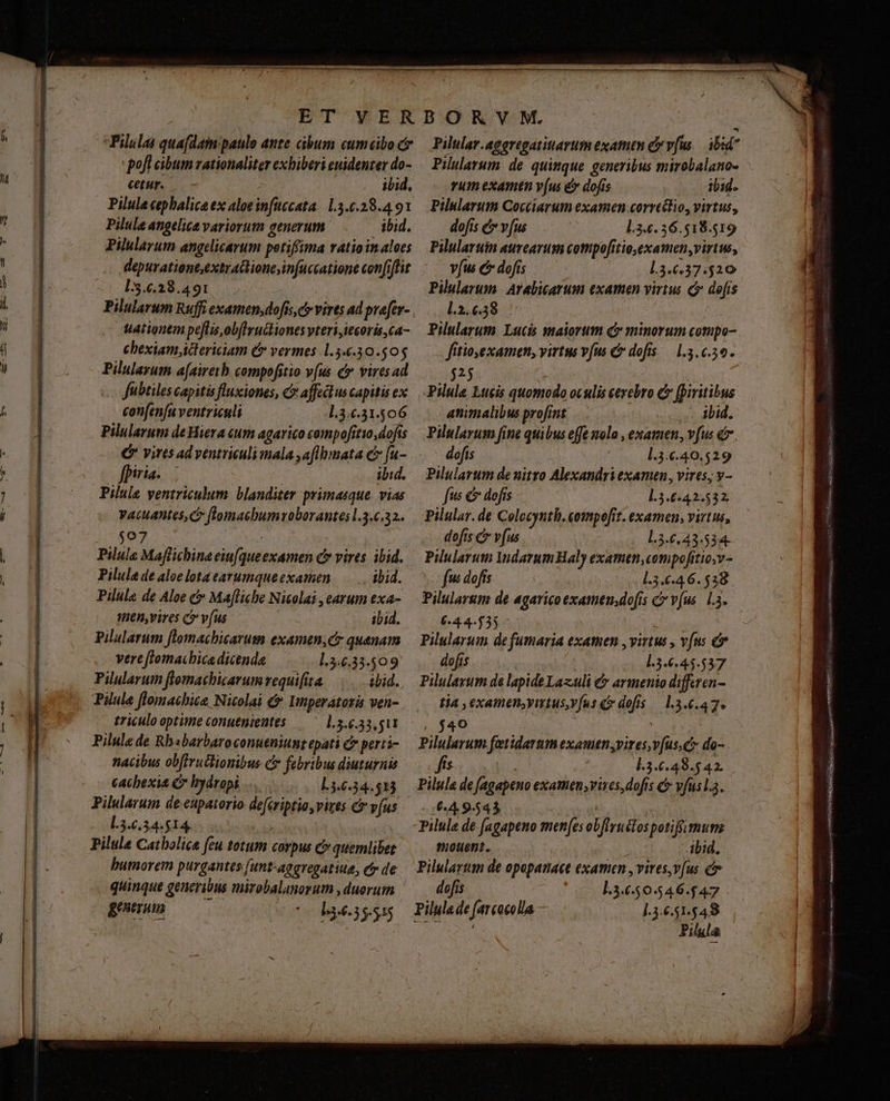 pofl cibum vationaliter exhiberi euidenter do- cur. - ibid, Pilule cephalica ex aloeinfuccata. 1.3.6.28.4 91 Pilule angelica variorum generum ibid. Pilularum angelicarum potiffima vatioin aloes depurationt,extradioneinfuccatione confiflit l:3.6.28.491 : Pilularum Ruffi examen,dofis,c»virts ad prefer- tationem pe[lis,ob(lruckiones vteri,iecoris,ca- ehexiam ictericiam &amp; vermes 1.3.44.30.50$ Pilulayum a[aireib compofitio vus &amp; vires ad fubtiles capitis fluxiones, C affe us capitis ex confenfu ventriculi 1.3.6.31.506 Pilularum de Hiera um agarico compofítio,dofis € vires ad véntriculi mala aflbmata c fu- fhiria. — ibid. Pilule yentriculum blanditer primasque. vias Vacuantes, c ffomaebumroborantes l.3.6.32. $07 | ; Pilula Maflichina eiufqueexamen c vires. ibid. Pilula de aloelotaearumqueexamen —.. ibid. Pilule de Aloe &amp;&amp; Mafliche Nicolai , earum exa- Aen,vires c v(us - ibid. pilularum flomachicarum examen,c quanam vert flomachica dicenda l.3.6.33.$09 Pilularum flemachicarum vequifita iid. Pilule flomachite Nicolai &amp;* Imperátoris ven- triculo optime conutnientes l.5.6.33,511 Pilule de Rhbabarbaroconueniunt epati C perti- nacibus obftruilionibus C febribus diuturnis cacbexit Cr hydropi .... L3.6.34.513 Pilularum de eupaiorio defériptio, vives &amp;&amp; v(us L3.6.34.514, humorem purgantes (unt'aggregatiue, cy de quinque generibus mirobalanorum , duerum generum rum examtn v(us &amp; dofís ib1d. Pilularum Cocciarum examen .corrctlio, virtus, dofis e v[us l.3.6. 36.518.519 Pilularuin aureavum cotpofitio,examen virtus, víus &amp; dofts l.3.0.37.520 l.2.6.38 Pilularum. Lucis maiorum d minorum compo- fitiosexamen, virtus vfus C dofis — 1.3.6509. 525 | Pilule Lucis quomodo oculis cerebro C (piritibus animalibus profrnt ibid. Pilularum fine quibus effe nolo , examen, vfus d. dofis | l.3.€.40.529 Pilularum de nitro Alexandri examen, vires; v- fus € dofis l.3.6:42.532. Pilular.de Colocynth.compofit. examen, virtus, dofis &amp; v[us l.3.6,43.534- Pilularum darumHaly examtn,compofitio;v- fu dofis 1.53.46. 538. Pilularum de agaricoexamen.dofis C vus. La. 644.555 Pilularum de fumaria exatuen , virtus , v(ns &amp;* dofis ] l.3.6.45.537 Pilulayum de lapide Lazuli C armenio differen- tia , examen;yutus,vfus c dofis — 13.6.47. 448 Pilularum fatidartm examen,vizes,v(us,c do- dft ue. l3.6.48.5 42. Pilula de fagapeno examen;vixes,dofis c vfusla. 64 9.543 Pilule de fagapeno men[es obfliruélos potiff.mum Pilulartn de opopanaee examen , vites,v[us c dofis 13450546.$47 ].3.6.51.548 vsu ge e n etui ue quc uS umb DEA oo