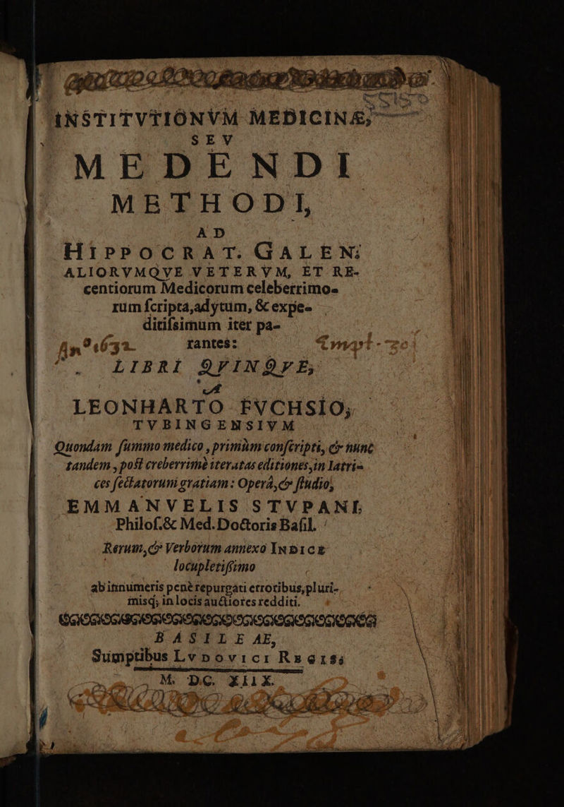JiNSTITVEIÓNYM SORGE SEV MEDENDI METHODI, A D HiPPOCRAT. GALEN: ALIORVMQVE VETERYM, ET RE- centiorum Medicorum celeberrimo. rum fcripta, adytum, &amp; expe- ditifsimüm iter pa-  LIBRÍ RIDE A. LEONHARTO FVCHSIO; TVBINGENSIVM Quondam fummo medico , primtim confcripti, ci nunc tandem y post creberrime itevatas eitionts, in latri^ ces feilatorumi gratiam : Opera, ct» ftudio, EMMANVELIS STVPANI Philof.&amp; Med. Do&amp;oris Bafil. / Rerum, c» Verborum annexo In b1c t locupletiffimo abi itinumeris pene repurgati etrotibus;pluri- misq; in locis auctiotcs redditi. GO OG XS GX9G OG XoSXOGXOCOGX9G XOGKOGKOSXOGNÉGI | HASILE AE, j Sumptibus Lvpovicr Rs61$; p M ———E—Ó pi SAN Esos xlix.
