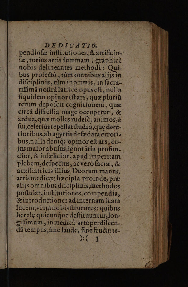 .pendiofz inftitutiones, &amp;artificio-- Íz , totius artis fummam , graphice nobis delineantes methodi: Qui. bus profectó , cüm omnibus alijs in difciplinis,tüm inprimis, in facra- tiffimá noftrálatrice;opus eft , nulla fiquidem opinoreftars ; qua pluriü rerum depofcit cognitionem, quz circà difficilia mage occupetur , &amp; ardua,qua molles rudefà; animos;à fui;celeriüs repellat ftudio,que dee- rioribus,ab agyrtisdefzdataerrori, bus,nulla deniq; opinor eftars, cu- jus maiorabufus;ignorátia profun. dior, &amp; infelicior; apud imperitam plebem,defpectus, acveró facra , &amp; . auxiliatricis illius. Deorum manus, artismedicgshzcipía proinde; prz alijs omnibusdifciplinisymethodos poftulat, inftitutiones,; compendia, &amp;introduc&amp;iones adinternam fuam lucem,viam nobis ftruentes: quibus hercle quicunque deftituuntur,lón- giffimum , in medica arteperdifcen.. di tem pus,fine laude, finefru&amp;ty te-