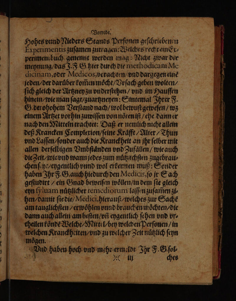 Hohes vnnd Nieders Stands Perſonen geſchriebenen Experimentis zuſamen zut ragen: Welches recht einEx⸗ perimen: buch genennt werden mag: Nicht zwar der meynung / das J. J G. hier durch die methodicam Me dicinam, oder Medicos, verachten / vnd dargegen einẽ jeden / der daruͤber kom̃en moͤcht / Vrſach geben wolten / hinein / wie man ſagt / zuartzneyen: Sintemal Ihrer F. chen ſehe / eygentlich vnnd wol erkennen muß: Sonder haben Ihr F. G. auch hiedurch den Medicis, ſo jr Sach geſtudirt / ein Gnad beweiſen woͤllen / in dem ſie gleich eyn ſy uam nuͤtzlicher remediorum laſſen zuſam̃en zi⸗ hen / damit ſie die / Medici, hierauß / welches zur Sache am tauglichſten / erwoͤhlen vnnd brauchen moͤchten / die dann auch allein am beſten / vñ eygentlich fehen vnd vr⸗ ee Kranckheiten / vnd zu welcher Zeit nuͤtzlich ſeyn moͤgen. Dr Vnd haben hoch vnd mehr ermeldt Ihr J. G ſol⸗ rd 50 ij ches . — — 2 x re — —— — — * — .