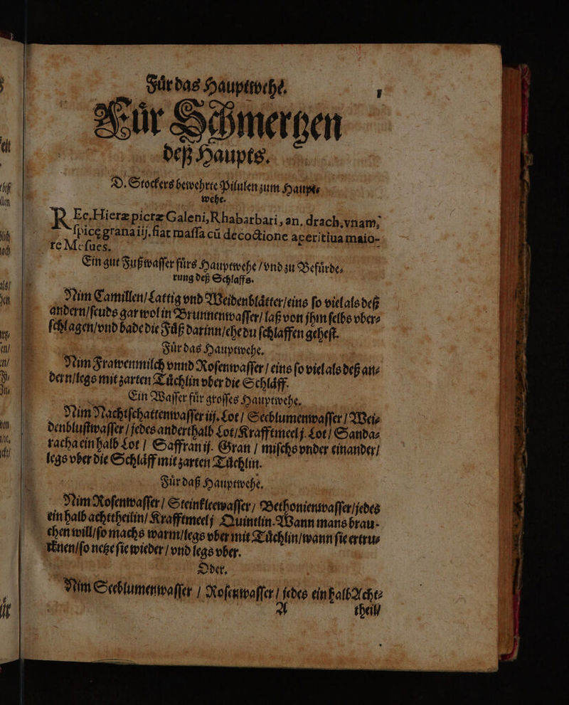 deß Haupts. D. Stockers bewehrte Pilulen zum Haupe⸗ wehe. 5 N Ee, Hieræ pictæ Galeni, Rhabarbati, an. drach. vnam, ſpicęgrana iij.ſiat maſſa cu decoctione aperitiua maio- Ein gut Fuß waſſer fuͤrs Hauptwehe / vnd zu Befuͤrde⸗ rung deß Schlaffs. Nim Camillen / Lattig vnd Weidenblaͤtter / eins fo viel als deß andern / ſeuds gar wol in Brunnen waſſer / laß von ihn ſelbs vber⸗ ſchlagen / vnd bade die Fuͤß darinn / ehe du ſchlaffen geheſt. Fuͤr das Hauptwehe. en Nim Frawen milch vnnd Roſenwaſſer / eins fo viel als deß an⸗ dern / legs mit zarten Tuͤchlin vber die Schlaͤff. Ein Waſſer für groſſes Hauptwehe. Nim Nachtſchattenwaſſer ij. Lot / Seeblumenwaſſer / Wei⸗ denbluſtwaſſer / jedes anderthalb Lot / Krafftmeel j Lot / Sanda⸗ racha ein halb Lot / Saffran ij. Gran / miſchs vnder einander / legs vber die Schlaͤff mit zarten Tüͤchlin. 2 | Fuͤr daß Hauptwehe. Nim Roſenwaſſer / Steinkleewaſſer / Bethonienwaſſer / jedes chen will ſo machs warm / legs vber mit Tuͤchlin / wann ſie ertru⸗ knen / ſo netze ſie wieder / vnd legs vber. Oder. Num Sceblumenwaſſer / Kofcnspaffer 180 ein W | | the WE gen — — — 7 * — me — „ * — * RE - 4 no * ee * . u 8 3 — — — Ge — vi &gt; Es nn &amp; * * ——ů 22 un che — — —