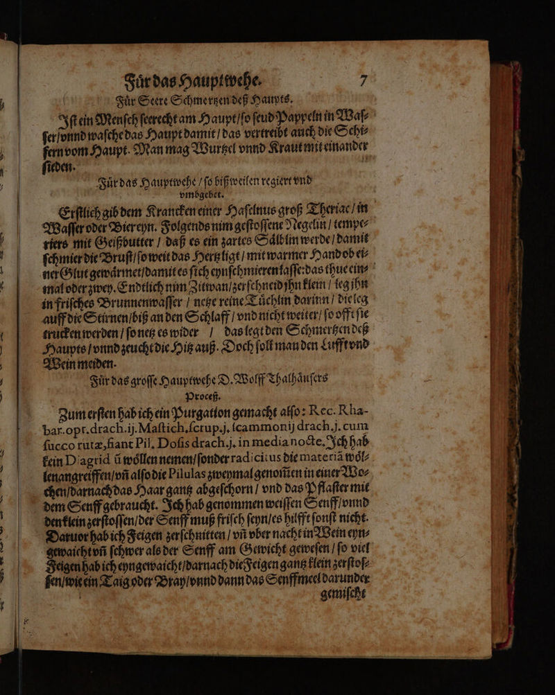 rn Sir Seere Schmertzen deß Haupts. ferionnd waſche das Haupt damit / das vertreibt auch die Schi⸗ fern vom Haupt Man mag Wurtzel vnnd Kraut mit einander Sieden. K Fuͤr das Hauptwehe / ſo biß weilen regiert vnd 5 ; vmbgebet. Waſſer oder Bier eyn. Folgends nim geſtoſſene Negelin / tempe⸗ riers mit Geißbutter / daß es ein zartes Saͤlblin werde / damit ſchmier die Bruſt / ſo weit das Hertzligt / mit warmer Hand ob ei⸗ mal oder zwey. Endtlich mim Zitwan / zerſchneid jhn klein / leg jhn Haupts / vnnd zeucht die Hitz auß. Doch ſoll man den Lufft vnd Wein meiden. Fuͤr das groſſe Hauptwehe D. Wolff Thalhaͤuſers . Proceß. Zum erſten hab ich ein Purgation gemacht alſo: Rec. Rha- ſucco rutæ, flant Pil. Doſis drach.j. in media nocte. Ich hab dem Senff gebraucht. Ich hab genommen weiſſen Senff / onnd Feigen hab ich eyngewaicht / darnach die Feigen gantz klein zerſtoſ⸗ ſen wie ein Taig oder Bran / vnnd dann das Senffmeel Dun N ug gemiſcht * Ba = 2 — um ur mg * 7 9 2 — d 2 2 * — — * * —— — rer ni Me &gt; — — — . — — - - . N —— — — — — — 2 ˙ . — un —— — — — 22. — * * — 4 R &gt; — „ 82