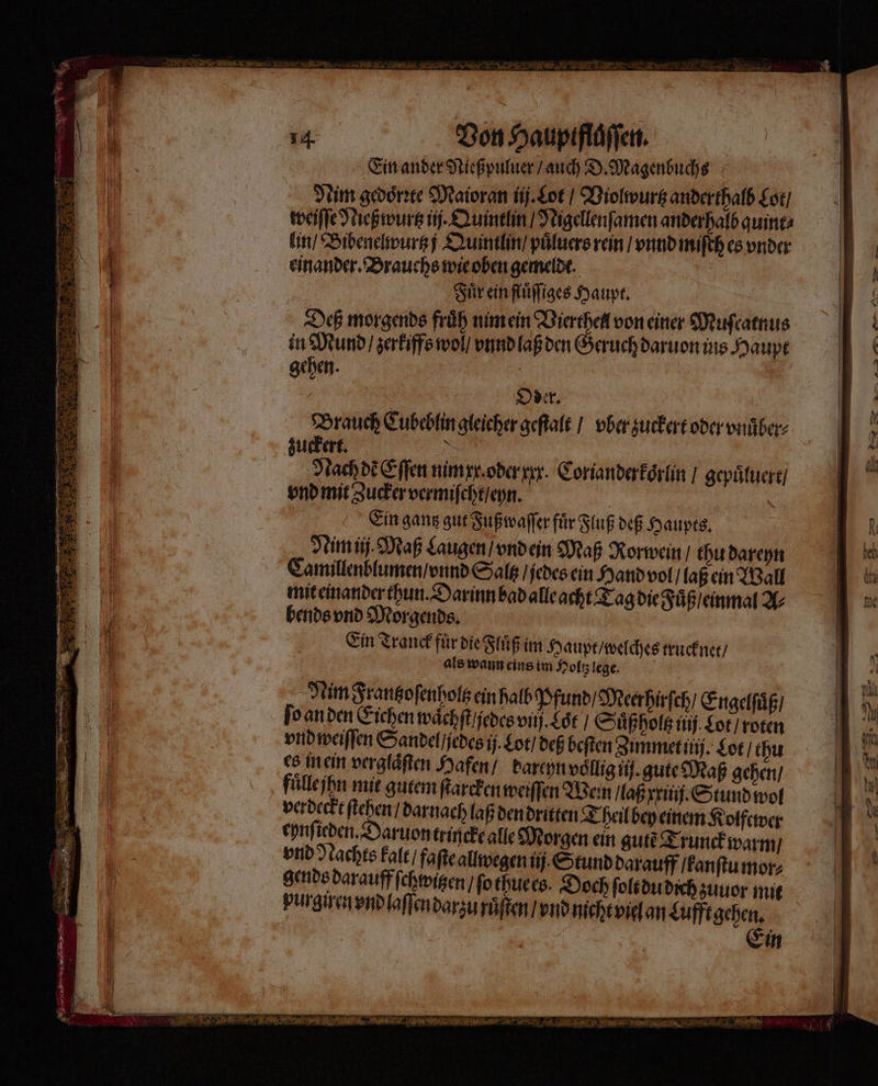 eva, RT 55 3 Ein ander Nießpuluer / auch D. Magenbuchs Nim gedoͤrꝛte Maioran ij. Lot / Violwurtz anderthalb Lot / weiſſe Nießwurtz ij. Quintlin / Nigellenſamen anderhalb quint⸗ einander. Brauchs wie oben gemeldt. Fuͤr ein fluͤſſiges Haupt. Deß morgends früh nim ein Vierthell von einer Muſcatnus in Drum zerkiffs wol / vnnd laß den Geruch daruon ins Haupt gehen. | | Oder. Karen, Cubeblin gleicher geſtalt / vber zuckert oder vnuͤber⸗ uckert. \ Nach de Eſſen nim xx. oder xxx. Corianderkoͤrlin / gepuͤluert / vnd mit Zucker vermiſcht / eyn. x Ein gantz gut Fußwaſſer für Fluß deß Haupts. Nim ij. Maß Laugen / vnd ein Maß Rorwein / thu dareyn ee = jedes ein Hand vol / laß ein Wall mit einander thun. Darinn bad alle acht Tag die Fuͤß / ei bends vnd Morgends. nn Ein Tranck fuͤr die Fluͤß im Haupt / welches trucknet / als wann eins im Holtz lege. Nim Frantzoſenholtz ein halb Pfund / Meer hirſch / E re holtz ein halb Pfun ngelſuͤß / ſo an den Eichen waͤchſt / jedes vi. Loͤt / Suͤßholtz 1 Lot, ni vnd weiſſen Sandel / jedes ij. Lot / deß beſten Zimmet itij. Lot / thu es in ein verglaͤſten Hafen / dareyn vollig ij. gute Maß gehen / fuͤle ihn mit gutem ſtarcken weiſſen Wein / laß mil. Stund wol verdeckt ſtehen / darnach laß den dritten Theil bey einem Kolfewer eynſieden. aruon trincke alle Morgen ein gutẽ Trunckwarm / vnd Wache kalt / faſte allwegen ii Stund darauff / kanſtu mor⸗ gen 8 darauff ſchwitzen / ſo thue es. Doch ſolt du dich zuuor mit purgixen vnd laſſen darzu ruͤſten / vnd nicht viel an Lufft gehen. Ein — u — — — e