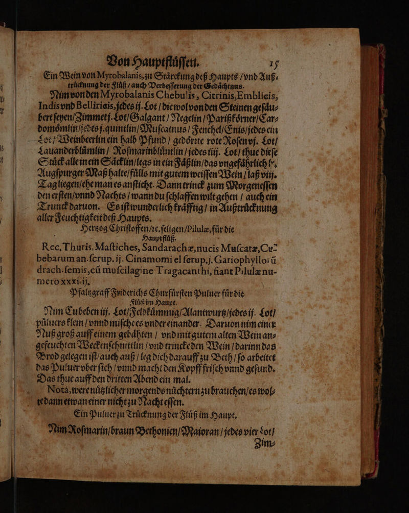 ML — — Ein Wein von Myrobalanis, zu Staͤrckung deß Haupts / vnd Auß⸗ truͤcknung der Fluͤß / auch Verbeſſerung der Gedaͤchtnus. | Nim von den Myrobalanis Chebulis, Citrinis,Emblieis, Indis vnd Bellirieis,jedesij.£ot / die wol von den Steinen geſaͤu⸗ domoͤmlin jedes j quimtlin / Muſcatnus / Fenchel / Enis / jedes ein Cet / Weinbeerlin ein halb Pfund / gedoͤrꝛte rote Roſen vj. Lot / Lauanderbluͤmlin / Roſmarinbluͤm lin / jedes ij. Lot / thue dieſe Stuͤck alle inein Saͤcklin / legs in ein Faͤßlin / das vngefaͤhrlich le. Augſpurger Maß halte / fuͤlls mit gutem weiſſen Wein / laß viij. Tag liegen / ehe man es anſticht. Dann trinck zum Morgeneſſen den erſten / vnnd Nachts / wann du ſchlaffen wilt gehen / auch ein Trunck daruon. Es iſt wunderlich kraͤfftig / in Außtruͤcknung aller Feuchtigkeit deß Haupts. Hertzog Chriſtoffen / ꝛc. ſeligen / Pilulæ, fuͤr die 5 Hauptflüß. f Rec. Thuris. Maſtiches, Sandarachæ, nucis Muſcatæ, Cu- bebarum an. ſcrup. ij. Cinamomi el ſerup. j. Gariophyllorũ drach. ſemis, cũ muſcilagine Tragacanthi, fiant Pilulæ nu- meroxxxiiij. | Pfaltzgraff Friderichs Churfürften Puluer für die i | Fluß im Haupt. Nim Cu beben ij. Lot / Feldkuͤmmig / Alantwurtz / jedes ij Lot / puͤluers klein / vnnd miſche es vnder einander Daruon nim einer Nuß groß auff einem gebaͤhten / vnd mit gutem alten Wein an⸗ gefeuchten Weckenſchnittlin / vnd trinckeden Wein / darinn das Prod gelegen iſt / auch auß / leg dich darauff zu Beth / ſo arbeitet das Puluer ober ſich / vnnd macht den Kopff friſch vnnd geſund. Das thue auff den driften Abend ein mal. Nota, were nuͤtzlicher morgends nuͤchtern zu brauchen / es wol⸗ te dann etwan einer nicht zu Nacht eſſen. Ein Puluer zu Truͤcknung der Fluͤß im Haupt. Nim Roſmarin / braun Bethonien / Maioran / jedes 55 Lot / | im⸗