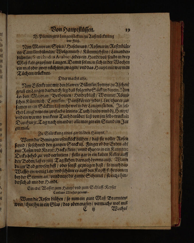 Be eg e een lůß ; der Fluß. ; ter Camillenbluͤmlin / Wolgemuth / Kuͤmmichſtro / Lauander⸗ bluͤmlin / S œchados Arabic jedes ein Handt vol / ſeuds in drey Maß kalt gegoßner Laugen. Damit ſol man ſich in der Wochen ein mal oder zwey nuͤchtern zwagen / vnd das Haupt mit warmen Tuͤchern truͤcknen. Ä | . Oder machs alſo. r Nim Eiſenkraut mit den blawen Bluͤmlin / brenns zu Aſchen geuß ein Laugen dardurch / leg dañ folgends Saͤcklin darein. Nim Lor beer / Maloran / Bethonien / Holderbluſt / Wermut / Roͤmi⸗ ſchen Kuͤmmich / Camillen / Parißkoͤrner jedes j. Lot / thuees ie ſamen in ein Saͤckln / laß recht wol inder Laugen ſieden. In ſol⸗ cher Laugẽ netze ein zwifachs leinins Tuch / binds vmbdz Haupt / vnd ein warms truckens Tuch daruͤber / laß von jm ſelbs trucknẽ: Zu Staͤrckung eines gar bloͤden Haupts. Ein edel Waſſer zum Haupt vnd zum Schlaff / Keyſer Carlins Waſſergenant. Wachs / —— Wen &gt; — — — zZ BT nn nn En nn men