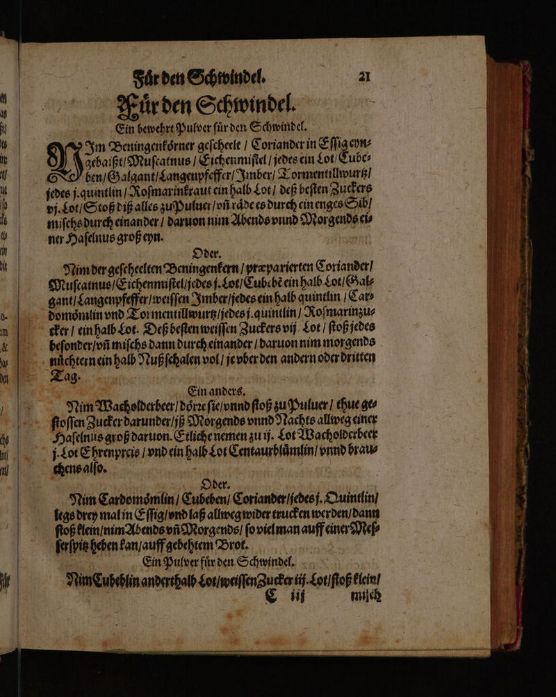 Hürden Schwindel. Ein bewehrt Pulver fuͤr den Schwindel. Im Beningenkoͤrner geſcheelt / Coriander in Eſſig eyn⸗ gebaißt / Muſtatnus / Eichen miſtel / jedes ein Lot / Cube⸗ ben / Galgant / Langenpfeffer / Imber / Tormentillwurtz / jedes j. quintlin / Roſmarinkraut ein halb Lot / deß beiten Zuckers vj. Lot / Stoß diß alles zu Puluer / vñ rade es durch ein enges Sib / miſchs durch einander / daruon nim Abends vnnd Morgends ei⸗ ner Haſelnus groß eyn. Oder. 6 Nim der geſcheelten Beningenkern / præparierten Coriander / Muſcatnus / Eichen miſtel / jedes j. Lot / Cube bẽ ein halb Lot / Gal⸗ gant / Langenpfeffer / weiſſen Imber / jedes ein halb quintlin Car⸗ domoͤmlin vnd Tor mentillwurtz / jedes j. quintlin / Ro ſmarinzu⸗ cker / ein halb Lot. Deß beſten weiſſen Zuckers vij Lot / ſtoß jedes beſonder / vñ miſchs dann durch einander / daruon nim morgends nuͤchtern ein halb Nuß ſchalen vol / je vber den andern oder dritten Tag. | Ein anders. ä Nim Wacholderbeer / doͤrꝛe ſie / vnnd ſtoß zu Puluer / thue ge⸗ ſtoſſen Zucker darunder / ij Morgends vnnd Nachts allweg einer legs drey mal in Eſſig / ond laß allweg wider trucken werden / dann ſtoß klein / nim Abends vñ Morgends / ſo viel man auff einer Meſ⸗ ſerſpitz heben kan / auff gebehtem Brot. Ein Pulver fuͤr den Schwindel. \ rim Eubsbtin anderthalb ane a Ba ” | | n ile ee ern * — —