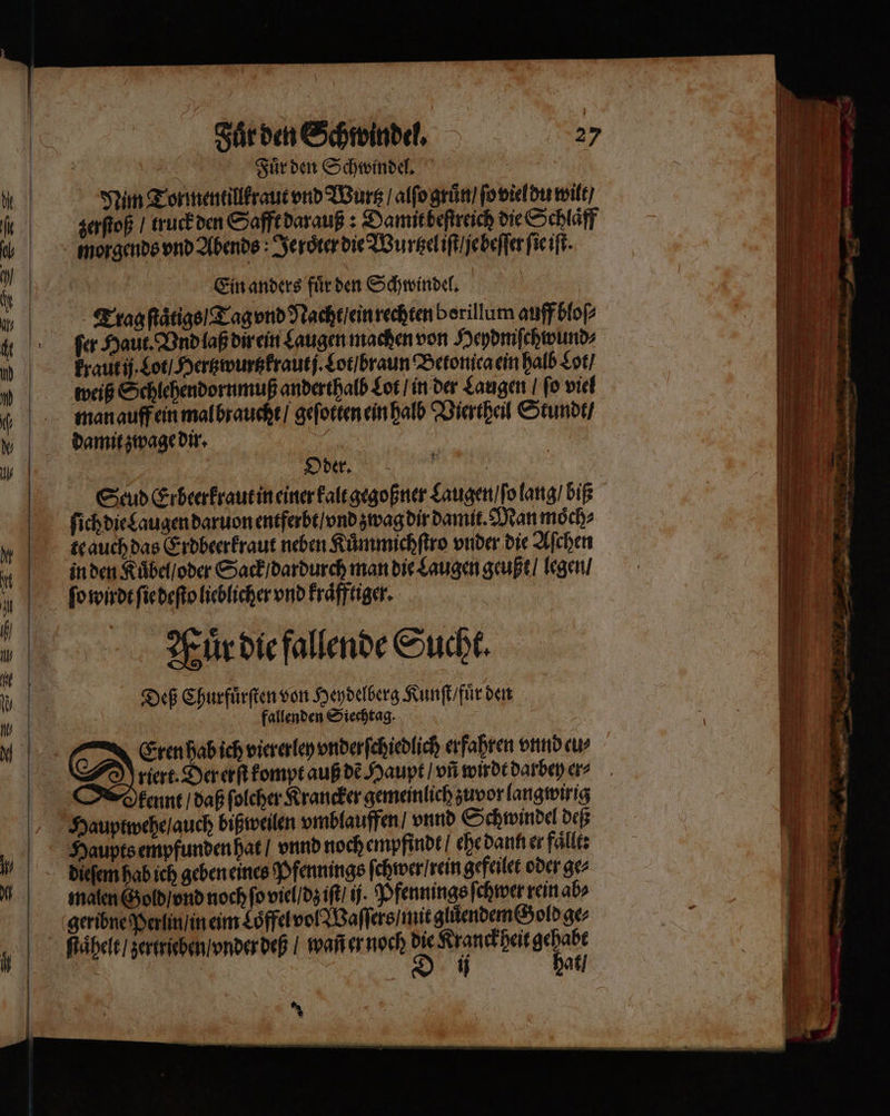 == —— — 2 on — &gt;= — — — 4 — — IS S m — Fuͤr den Schwindel. 27 Fuͤr den Schwindel. Nim Tor mentillkraut vnd Wurtz / alſo gruͤn / ſo viel du wilt / zerſtoß / truck den Safft darauß: Damit beſtreich die Schlaͤff morgends vnd Abends : Jeroͤter die Wurtzel iſt ẽje beſſer ſie iſt Ein anders fuͤr den Schwindel. Trag ſtaͤtigs / Tag vnd Nacht / ein rechten borillum auff bloſ⸗ ſer Haut. Vnd laß dir ein Laugen machen von Heydmiſchwund⸗ kraut ij. Lot / Hertzwurtzkraut j. Lot / braun Betonica ein halb Lot / weiß Schlehendornmuß anderthalb Lot / in der Laugen ſo viel man auff ein mal braucht / geſotten ein halb Viertheil Stundt / damit zwage dir. n Scud Erbeerkraut in einer kalt gegoßner Laugen / ſo lang / biß ſich die Laugen daruon entferbt / vnd zwag dir damit. Man moͤch⸗ te auch das Erdbeerkraut neben Kuͤmmichſtro vnder die Aſchen in den Kuͤbel / oder Sack / dardurch man die Laugen geußt / legen / ſo wirdt ſie deſto lieblicher vnd kraͤfftiger. Muͤr die fallende Sucht. Deß Churfuͤrſten von Heydelberg Kunſt / fuͤr den fallenden Siechtag. 5 Eren hab ich viererley vnderſchiedlich erfahren vnnd eu riert. Der erſt kompt auß dẽ Haupt / vñ wirdt darbey en kennt / daß ſolcher Krancker gemeinlich zuvor langwirig Hauptwehe / auch bißweilen vmblauffen / vnnd Schwindel deß malen Gold / vnd noch fo viel / dz iſt / i. Pfennings ſchwer rein abs geribne Perlin / in eim Loͤffel vol Waſſers / mit gluͤendem Gold ge⸗ ſtaͤhelt / zertrieben / vnder deß / waß er noch die Kranckheit gehabt | D ü hat / x | 2 5 ei WIRT, 7 5 5 — bi, 4 - er — 1 — —— — 8 ne = a — * * = - — — — — — m en N u —»„— — 2 — — — un » Fi „2 — — ren ww le — nn, — nn Dr