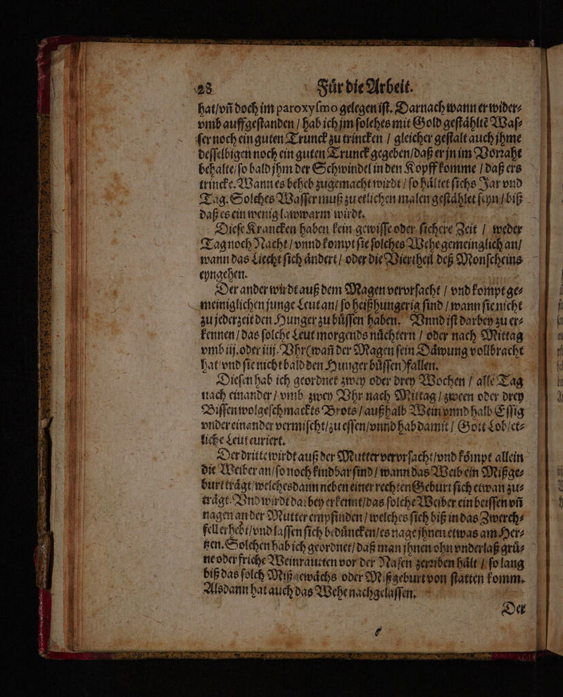 en. 28 Fuͤr die Arbeit. hat / vñ doch im paroxyſmo gelegen iſt. Darnach wann er wider⸗ vmb auffgeſtanden / hab ich jm ſolches mit Gold geſtaͤhltẽ Waſ⸗ ſer noch ein guten Trunck zu trincken / gleicher geſtalt auch jhme deſſelbigen noch ein guten Trunck gegeben / daß er jn im Vorꝛahe behalte / ſo bald jhm der Schwindel in den Kopff komme / daß ers trincke. Wann es beheb zugemacht wirdt / ſo haͤltet ſichs Jar vnd Tag. Solches Waſſer muß zu etlichen malen geſtaͤhlet ſeyn / biß daß es ein wenig lawwarm wirdt. 1 1 Dieſe Krancken haben kein gewiſſe oder ſichere Zeit / weder Tag noch Nacht / vnnd kompt ſie ſolches Wehe gemeinglich an / wann das Liecht ſich aͤndert / oder die Vierthenl deß Monſcheins eyngehen. 15 5 | Der ander wir dt auß dem Magen vervrſacht / vnd kompt ge⸗ meiniglichen junge Leut an / fo heißhungerig find / wann ſie nicht zu jederzeit den Hunger zu buͤſſen haben. Vnnd iſt darbey zu er⸗ kennen / das ſolche Leut morgends nuͤchtern / oder nach Mittag vmb ij. oder ij. Vhr ( wañ der Magen ſein Daͤwung vollbracht hat vnd ſie nicht bald den Hunger buͤſſen ) fallen. er Dieſen hab ich geordnet zwey oder drey Wochen / alle Tag nach einander / vmb zwey Vhr nach Mittag / zween oder drey Biſſen wolgeſchmackts Brots / auß halb Wein vnnd halb Eſſig vnder einander vermiſcht / zu eſſen / vnnd hab damit / Gott Lob et⸗ liche Leut euriert. | Der dritte wirdt auß der Mutter vervrſacht / vnd koͤmpt allein die Weiber an / ſo noch kind bar ſind / wann das Weib ein Mißge⸗ burt kraͤgt / welchesdann neben einer rechten Geburt ſich etwan zu⸗ tragt. Vnd wydt dar bey erkennt / das ſolche Weiber ein beiſſen vñ nagen an der Mutter empfinden / welches ſich biß in das Zwerch⸗ fellerhebt / vnd laſſen ſich bꝛduͤncken / es nage jhnen etwas am Her⸗ sen. Solchen hab ich geordnet / daß man jhnen ohn vnderlaß gruͤ⸗ ne oder friche Weinrautten vor der Naſen zeruben haͤlt / ſo lang biß das ſolch Miß gewaͤchs oder Miß geburt von ſtatten lomm. Alsdann hat auch das Wehe nachgelaſſen. — — — a