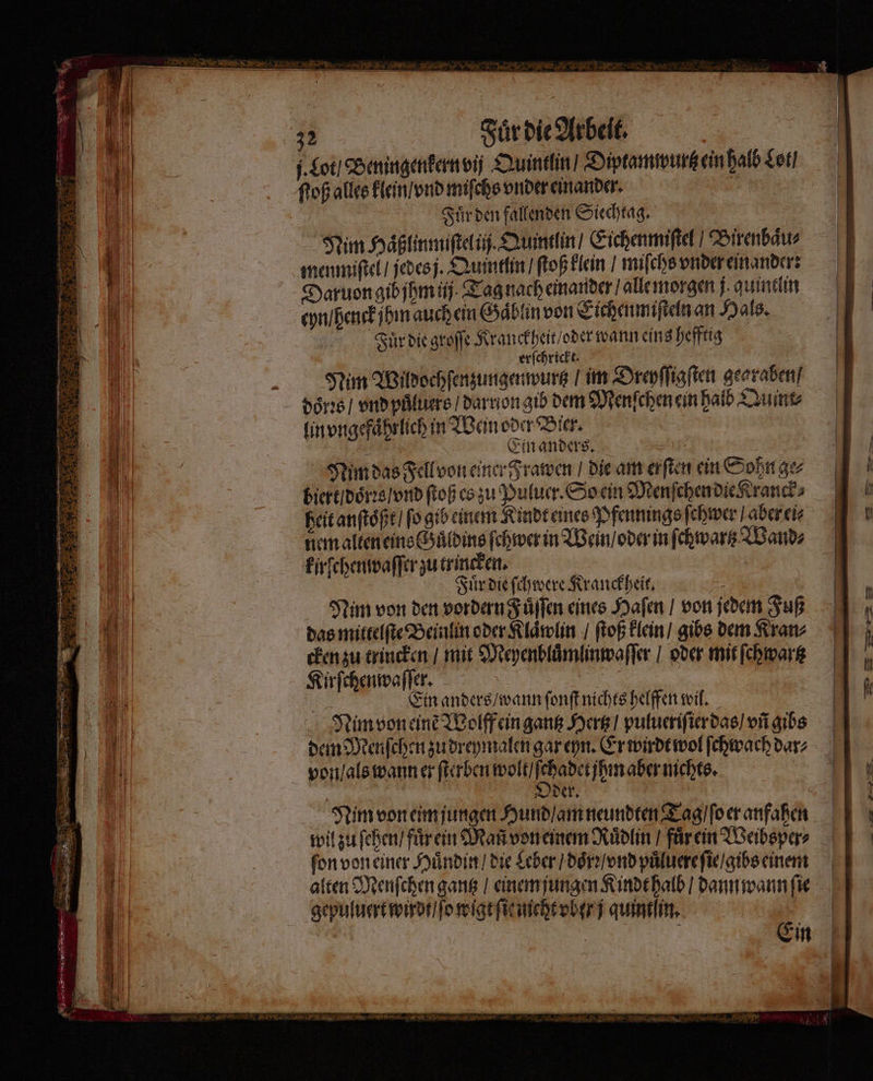 I. Lot / Beningenkern vi Quintlin / Diptamwurtz ein halb Lot / ſtoß alles klein / vnd miſchs vnder einander. 2 Fuͤr den fallenden Siechtag. Nim Haͤßlinmiſtel ii. Qumtlin / Eichenmiſtel Birenbaͤu⸗ menmiſtel / jedes j. Quintlin / ſtoß klein / miſchs vnder einander: Daruon gib jhm ij. Tag nach einander / alle morgen j quintlin eyn / henck hm auch ein Gaͤblin von Eichen miſteln an Hals. Fuͤr die groſſe Kranckheit / der wann eins hefftig | erſchrickt. ! NMeim Wildochſenzungenwurtz / im Dreyſſigſten gearaben / doͤrꝛs / vnd puͤluers / darnon gib dem Menſchen ein halb Quint⸗ lin vngefaͤhrlich in Wein oder Bier. g Ein anders. 8 Nim das Fell von einer Frawen / die am erſten ein Sohn ge⸗ biert / doͤrꝛs / vnd ſtoß es zu Puluer. So ein Menſchen die Kranck⸗ heit anſtoͤßt / ſo gib einem Kindt eines Pfennings ſchwer / aber ei⸗ nem alten eins Guͤldins ſchwer in Wein / oder in ſchwartz Wand⸗ kirſchenwaſſer zu trincken. 5 Fuͤr die ſchwere Kranckheit. Nim von den vordern Füllen eines Hafen / von jedem Fuß das mittelſte Beinlin oder Klaͤwlin / ſtoß klein / gibs dem Kran⸗ cken zu trincken / mit Meyenbluͤmlinwaſſer / oder mit ſchwartz Kirſchenwaſſer. 5 Ein anders / wann ſonſt nichts helffen wil. Nim von eine Wolff ein gantz Hertz / pulueriſier das / vñ gibs dem Menſchen zu dreymalen gar eyn. Er wirdt wol ſchwach dar⸗ von / als wann er ſterben wolt / em aber nichts. Oder. Nim von eim jungen Hund / am neundten Tag / ſo er anfahen wil zu ſehen / fuͤrein Mañ von einem Ruͤdlin / fuͤr ein Weibsper⸗ ſon von einer Huͤndin / die Leber / doͤrꝛ / vnd puͤluere ſie / gibs einem alten Menſchen gantz / einem jungen Kindt halb / dann wann ſie gepuluert wirdt / ſo wigt ſit nicht vber j quint in. | | Ein