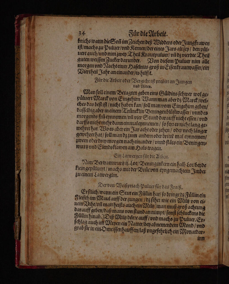 brichs wann die Soñ im Zeichen deß Widders oder Jungfrawen iſt/ machs zu Puluer / vnd Kernen / der eines Jars alt ſey / den puͤl⸗ uere auch / vnd mm zwey Theil Krautpuluer / vñ dz vierdte Theil guten weiſſen Zucker darunder. Von dieſem Puluer nim alle morgen vnd Nacht einer Haſelnus groß in Eiſenkrautwaſſer / ein Viertheil Jahr an einander / es hilfft. Fuͤr die Arbeit oder Vergicht / ſtprobirt an Jungen vnd Alten. puͤluert Marck von Eingehirn Wann man aber dz Marck / wel⸗ ches das heſt iſt / nicht haben kan / ſoll man vom Eingehirn geben / daſſelbig aber in einem Truͤncklin Beningenbluͤſtwa ſſer / vnnd es morgends frů eynnemen / vñ vier Stund darauff nicht eſſen / vnd darffs nichtmehr dann einmaleynnemen / ſo ferꝛ es nicht lang ge⸗ wehret har Wo es aber ein Jar acht oder zehen / oder noch länger gewehret hat / ſoll man dz zum andern oder dritte mal ehnnemen / wurtz vnd Elendsklawen am Hals tragen. Ein Latwergen fuͤr die Arbeit. Nim Bertramwurtz ij. Lot / Beningenkern ein halb Lot / beyde klein gepuͤluert / machs mit der Bruͤe von kyngemachtem Imber zu einem Latwerglin. Der von Weiß priach Puluer fuͤr das Fraiß. Erſtlich / wann ein Stut ein Fuͤllin hat / ſo bringt dz Fuͤllin ein Fleiſch im Maul auff der zungen / dz ſihet wie ein Milt von ei⸗ nem Vihe / vñ man heiſts auch ein Milz man muß groß achtung darauff geben / daß mans von ſtund an nimpt / ſonſt ſchluckens die Slim hinab.) Diß Milt doͤrzꝛe auff / vnd machs zu Puluer. Er⸗ chlag auch int Meyen ein Natter / bey abnemendem ond / vnd grab ſie in ein Omeiſſenhauffen / laß vngefehrlich ein Monatdar⸗ ü inn r