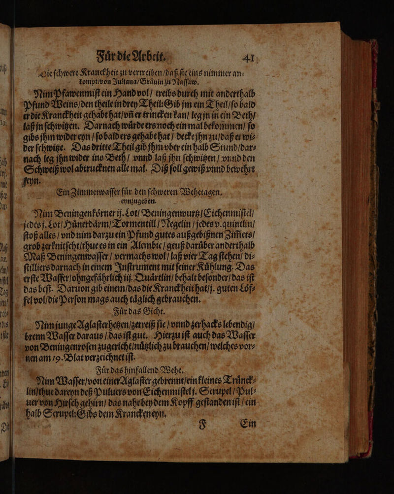 Die ſchwere Kranck heit zu vertreiben / daß ſie eins nimmer an⸗ | kompt / von Juliana / Graͤuin zu Naſſaw. Nim Pfawenmiſt ein Hand vol / treibs durch mie anderthalb Pfund Weins / den theile in drey Theil: Gib jm ein Theil / ſo bald er die Kranckheit gehabt hat / vñ er trincken kan / leg jn in ein Beth / laß jn ſchwitzen. Darnach wuͤrde ers noch ein mal bekommen / ſo der ſchwitze. Das dritte Theil gib jhm vber ein halb Stund / dar⸗ Eein Zimmetwaſſer fuͤr den ſchweren Wehetagen. 2 7 ehnzugeben. Maß Beningenwaſſer / vermachs wol / laß vier Tag ſtehen / di⸗ ſtilliers darnach in einem Inſtrument mit ſeiner Kuͤhlung. Das erſte Waſfer / ohngefaͤhrlich ii Quaͤrtlin / behalt beſonder / das iſt das beſt. Daruon gib einem / das die Kranckheit hat / j. guten Sof? Fuͤr das Gicht. Nim junge Aglaſterhetzen zerreiß fie vnd zer hacks lebendig / von Beningenroſen zugericht / nuͤtzlich zu brauchen / welches vor⸗ 7 Fuͤr das hinfallend Wehe. Nim Waſſer / von einer Aglaſter gebrennt / ein kleines Truͤnck⸗ lin thue dareyn deß Puluers von Eichenmiſtel j. Scrupel / Pul⸗ halb Sup: Gibs dem Kranckeneyn. — 52 u * — e * 9 * * 4 . , —— — — 4 — 1 r — —— a == — — . — er — — —— —5—i —ĩ— ͥͤꝓoTN - — —— — ä — — — — — 38 — — — NE — — zn rear“ — — 72 — fe — — — ih — r 29 7 — ——