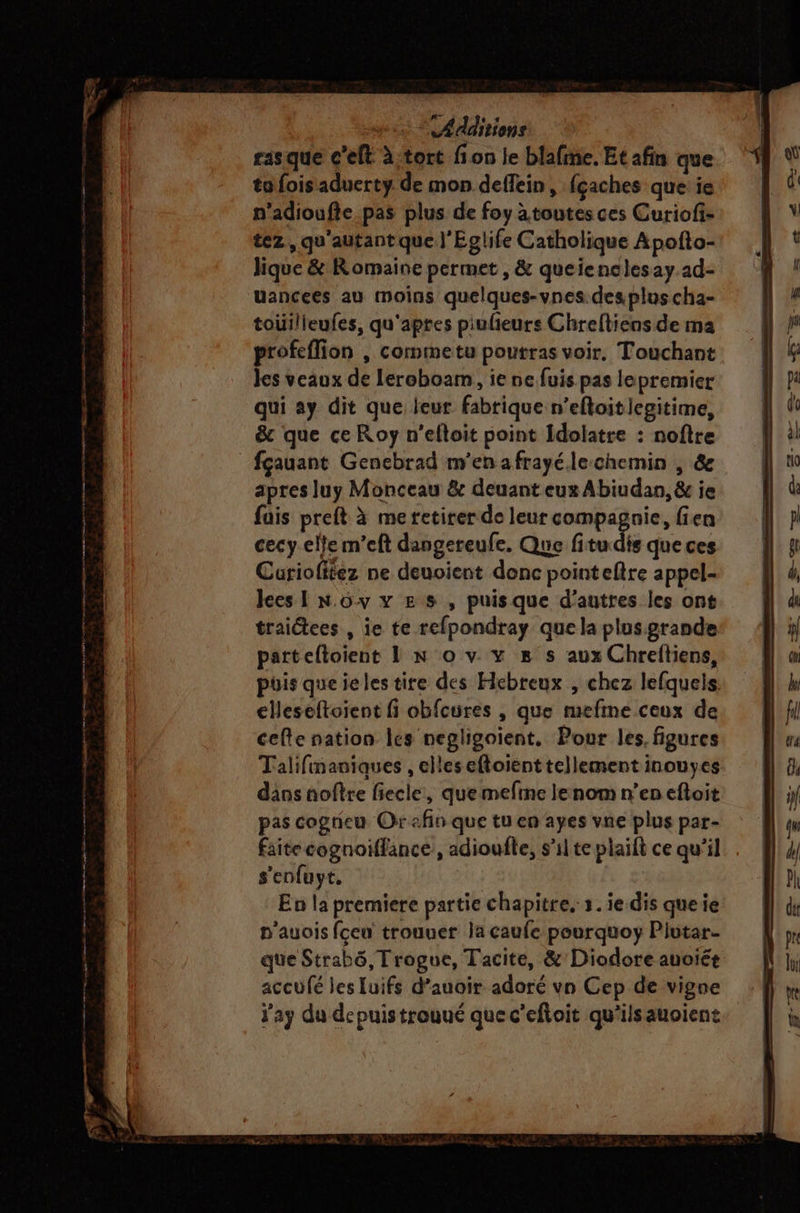 re re er ST mr Additions rasque c'eft à.tort fon le blafme. Et afin que tofoisaduerty de mon deffein, fçaches que ie n’adioufie pas plus de foy àtoutes ces Curiofi- tez,, qu'autant que J'Eglife Catholique Apofto- Jique &amp; Romaine permet, &amp; queienclesay ad- uancees au moins quelques-vnes.desploscha- toüilieufes, qu'aptes piulieurs Chreftiens de ma profeffion , cormmetu poutras voir, Touchant les veaux de leroboam, ie ne fuis pas lepremier qui ay dit que leur fabrique n’efloitlegitime, &amp; que ce Roy n’efloit point Idolatre : noftre apres luy Monceau &amp; deuant eux Abiudan, &amp; ie fais preft à me retirer de leur compagnie, fien cecy.elle m’eft dangereufe. Que fitu dis que ces Curiolitez ne deuoient donc pointeftre appel- lces I N.ôv x Es , puisque d’autres les ont traictees , ie te refpondray que la plus.grande parteftoient 1! n° o v vx s# s aux Chreftiens, puis queielestire des Hebreux , chez lefquels. elleseftoient fi obfcures , que mefme ceux de cefte nation les negligoient. Pour les. figures Talifinauiques , elles eftoient tellement inouyes dans nofîre fiecle, que mefine lenom n’en eftoit pas cognieu Or afin que tu en ayes vne plus par- faite cognoiffance, adioufle, s’ilte plaift ce qu'il s'enfuyt, | En la premiere partie chapitre. 1. ie dis queie n'auois fceu trouuer la caufe pourquoy Plutar- que Strabô,Trogue, Tacite, &amp;'Diodore auoiét accufé les luifs d’auoir adoré vn Cep de vigne ay du depuistrouué quec’eftoit qu'ilsauoient