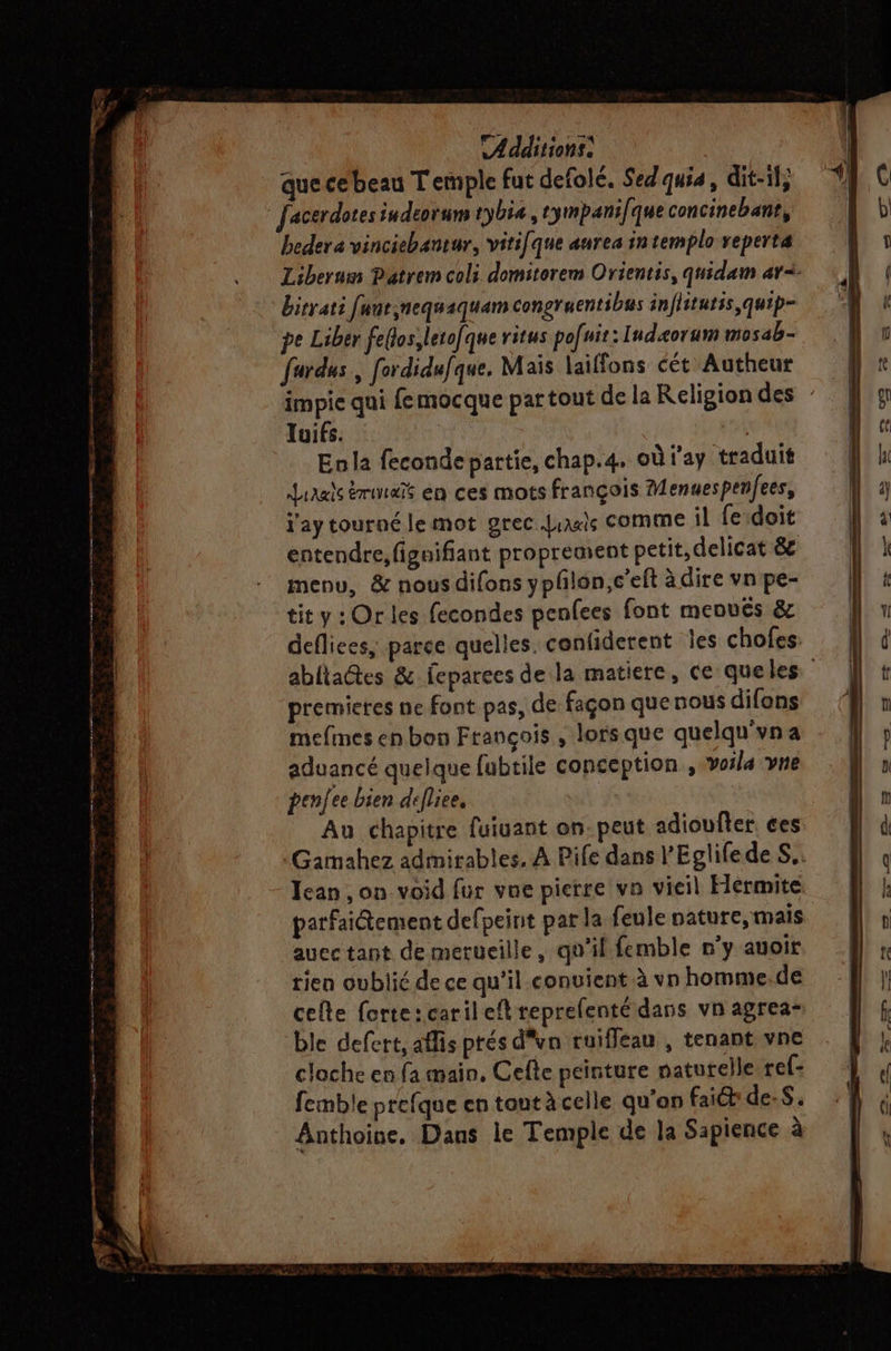 que cebeau Temple fut defolé. Sed'quia, dit-il, Jacerdotes iudeorum tybia, tympani/que concinebant, beder a vincichantur, viti[que aurea intemplo veperta Liberum Patrem coli domiterem Orientis, quidam ar<- birrati fanrynequaquam congruentibus inflitutis,quip- pe Liber feflos,letofque ritus po[uit: Iudæorum mosab- fardus, fordidufque. Mais laiffons cét Autheur impie qui femocque partout de la Religion des : Tuifs. Enla feconde partie, chap.4. où l'ay traduit Lirals émet en ces mots françois Menuespenfees, j'ay tourné le mot grec Juaxis COMME il fe doit entendre, figaifiant proprement petit, delicat &amp; menu, &amp; nous difons yphlon,c’eft à dire vn pe- tit y:Or les fecondes penfees font menvés &amp; deflices, parce quelles. confiderent jes chofes: abliactes &amp; feparees de la matiere, ce queles premieres ne font pas, de façon quenous difons mefmes en bon François , lorsque quelqu'vna aduancé quelque fubtile conception , voila vne pence bien defliee, Au chapitre fuiuant on. peut adioufter ces :Gamahez admirables, À Pife dans l’Eglifede S.. Jean, on void fur vne pierre vn vieil Hermite parfaitement defpeint par la feule nature, mais auec tant de merueille, qu’il femble n'y auoit rien oublié de ce qu’il convient à vn homme.de cefte forte: caril et reprefenté dans vn agrea- ble defert, aflis prés d'un ruiffeau , tenant vne cloche en fa main, Cefe peinture naturelle ref: femble prefque en tant à celle qu’an faict de-S. Anthoine, Dans le Temple de la Sapience à