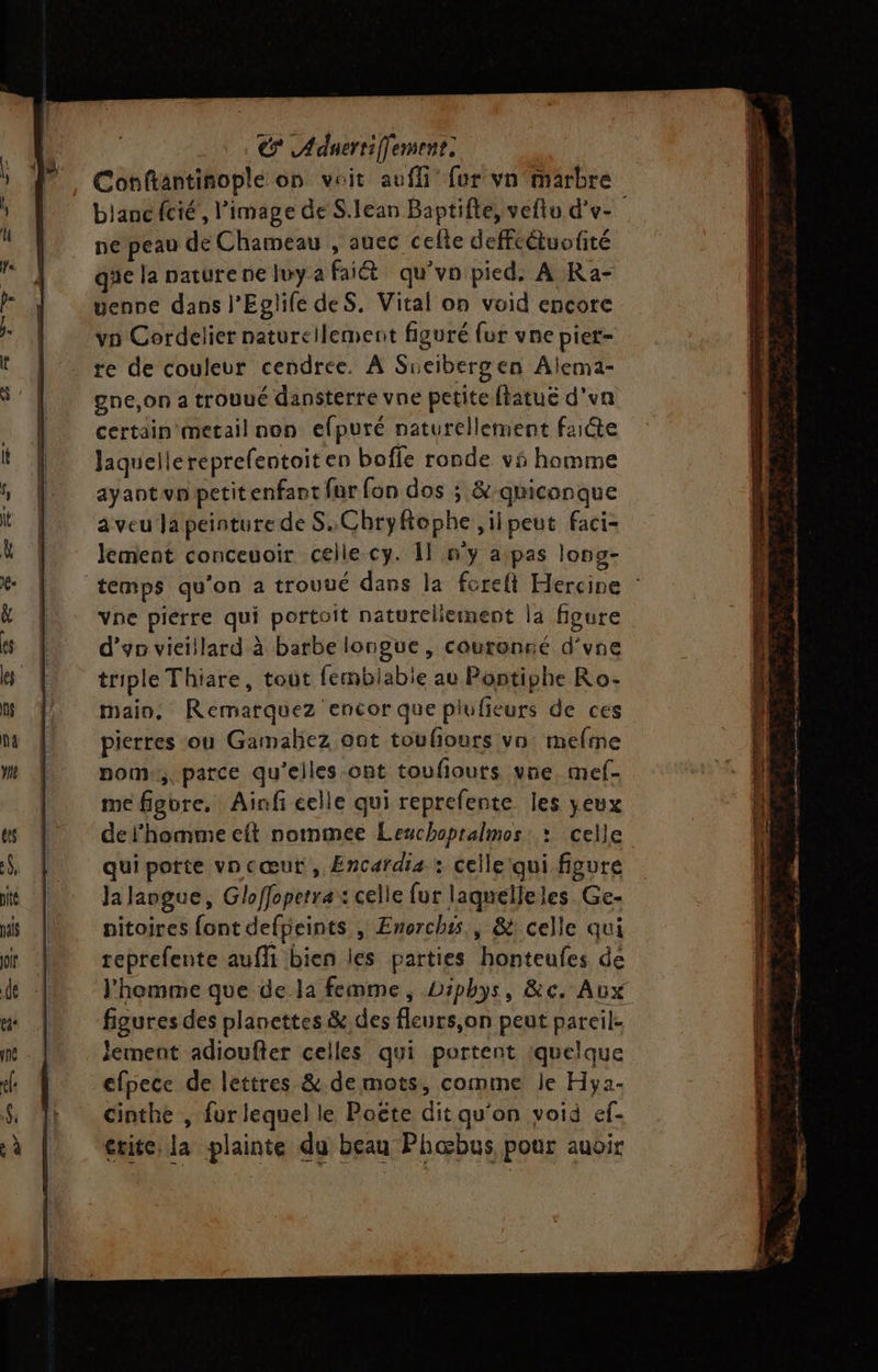 Conftantinople on voit auffi fer vn marbre blanc fcié’, l’image de S.lean Baptifte, vefto d'v- ne peau de Chameau , auec celte deffétuofité que la paturene luy a fait qu’vn pied, A Ra- uenne dans l’Eglife deS. Vital on void encore vn Cordelier naturellement figuré fur vne piet- re de couleur cendrée. À Sueibergen Alema- gne,on a trouué dansterre vne petite flatuë d’un certain metail non efputé naturellement faiéte Jaquellereprefentoit en boffe ronde v5 homme ayaot vo petit enfant fur fon dos ; &amp;:qniconque aveu Ja peinture de S.ChryRophe il peut Faci- lement conceuoir celle cy. Il n'y a pas long- temps qu’on a trouué dans la foreft Hercine vne pierre qui portoit naturellement la figure d’yn vieillard à barbe longue, couronné d’vne triple Thiare, tout femblabie au Pontiphe Ro- main, Remarquez encor que plufieurs de ces pierres ou Gamahez ont toulours vn: mefme nom, parce qu'elles ont toufiouts vne mef- me figure, Ainf celle qui reprefente les yeux def'homme eft nommee Lezchopralmos : celle qui potte vncœut , Encardia : celle qui figure Ja langue, Gloffopetra: celle fur laquelleles_Ge- pitoires font defpeints , Enerchis., &amp; celle qui teprefente aufli bien les parties honteufes de l'homme que de la femme, Diphys, &amp;c. Aux figures des planettes &amp; des fleurs,on peut pareil. lement adioufter celles qui portent ‘quelque efpece de lettres &amp;. de mots, comme je Hya- cinthe , fur lequel le Poëte dit qu'on voià ef- érite la plainte du beau Phœbus pour auoir