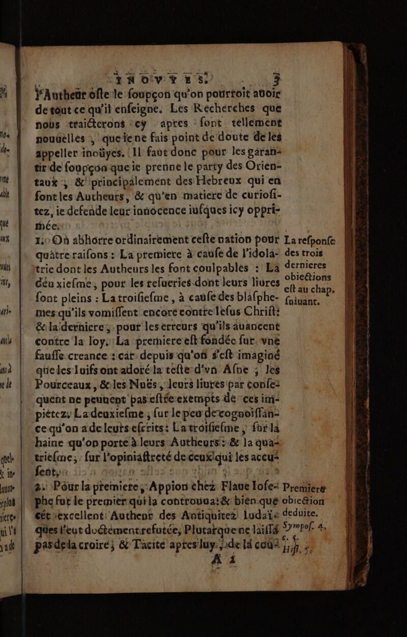 à | TAN OV Y ES a te Y'Autheärofte le foupçon qu'on pourtoit atoir detout ce qu'il enfeigne. Les Recherches que nobs traitcrons <cy apres font tellement nouüellés , queïene fais point de doute de les appeller inoüyes. {Il faut donc pour les ÿäran< tir de foupçonqueie prenne le party des Orien- taux ; &amp;/ principalement des Hebreux qui en fontles Autheurs, &amp; qu'en matiere de curiofi- tez, ie defende leur innocence iufques icy oppri- rhée: UE | Pa ne 1:0 Où abhorre ordinairement cefte nation pout La refponfe quâtre raifons : La premiere à caufe de l'idola- des trois trie dont les Autheurs les font coulpables : La dernieres Géu xiefme, pour les relueries-dont leurs liures et HU font pleins : Latroifiefme, à caufedes bläfphe- fie P Pico , PAE- fuiuanc. mes-qu'ils vomiflent encore contre lefus Chrift: &amp;ilaïdernieres pour leserreurs qu'ils auancent contre la loys:La prerniere elt fondée fur.vne fauffe creance : car: depuis qu'où s’eft imaginé queles luifsont adoré la tefte d'vn Afne ; les Pourceaux, &amp;cles Nuës, Jeurs liutes par confe: quent ne peuuent pas cftfeexempts dé ces ini piétez, Ladeuxiefme ; fur lepeu decognoiffän- cequ’an adeleutsefcritst L'atrotfiefme ; fur la haine qu'on porte à leurs Autheurs::&amp; la qua- 2. Pôur la ptemiere,:Appion thez Flaue lofe: Preiniere phe fut le premier quila controuuai&amp; bién que obicétion cétiexcellent: Autheur des Antiquitez ludaïe deduite. ques l'eut doétémentrefutée, Plutarquenc lailTé D PrP À pasdela croire; &amp; Tacite Laure la coùû< j k. ÿ: