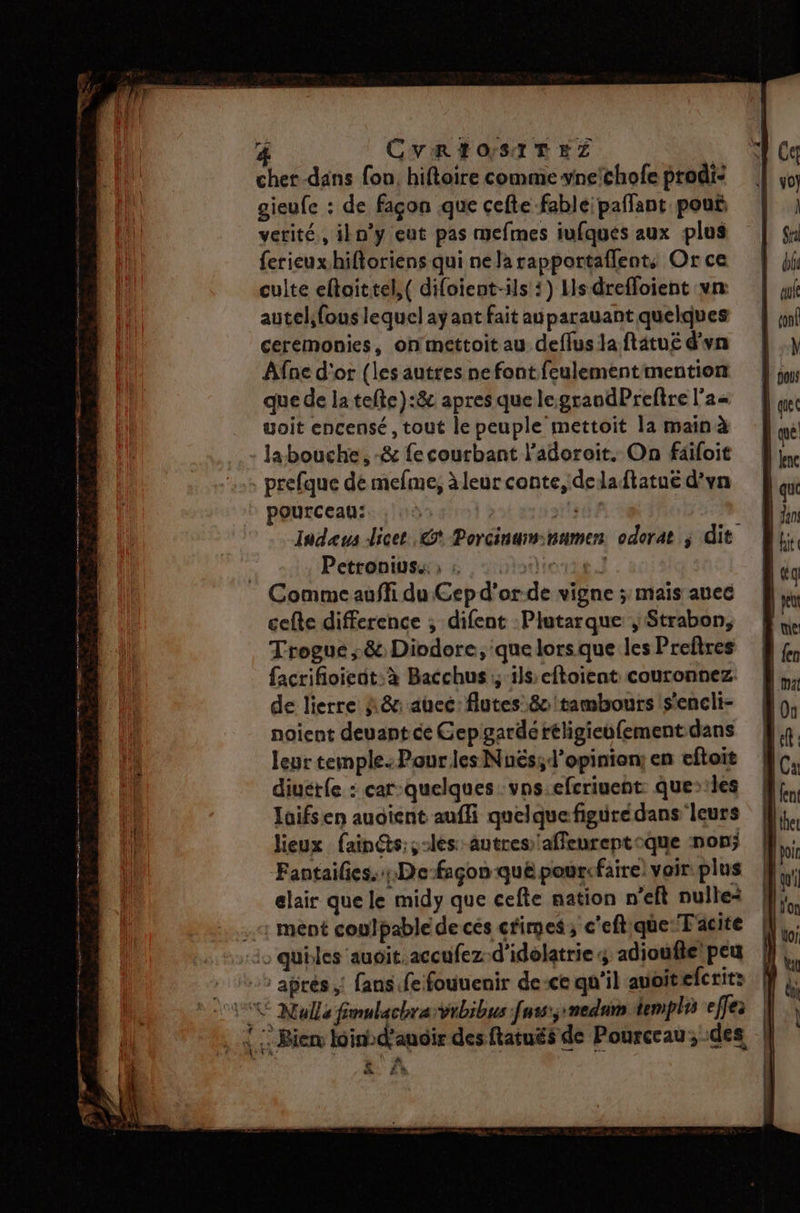 r= CVREOSITEZ cher dans fon, hiftoire comme vnechofe prodi: gieufe : de façon que cefte fable paflant pouë vetité,, iln'y eut pas mefmes iufques aux plus {erieux hiftoriens qui ne la rapportaflent, Or ce culte eftaittel,( difoient-ils :) Lsdreffoient vn autel,fous lequel ayant fait au parauant quelques ceremonies, onmettoitau deflus la ftätug d'un Afne d'or (les autres nefont feulementimention que de la tefte):8c apres que legrandPreftre l'a« yoit encensé, tout le peuple mettoit la main à la bouche. -&amp; fe courbant l’adoroit. On fäiloit prefque dé mefme, àleur conte, deladtatué d’vn pourceau: F sde Indaeus licet .&amp;* Porcinawnamen odorat ; dit Petronius.: ; : der] Comme auffi du Cep d'or-de vigne ; mais auec celte difference ; difent :Plutarque ; Strabon, Trogue ;&amp; Diodore, que lorsque les Preftres facrifioieut:à Bacchus ; ils:eftoient couronnez. de lierre À &amp;: auec: flutes 80 tambours s’encli- noient deuant ce Cep garde réligieufement dans leur temple. Pour les Nuës;ld’opinien; en eftoit diuétfe : car-quelques vns.efcriuent: queiles laifsen auoient aufli quelque figurédans leurs lieux fain@s:;-les autres affeureptoque non; Fantailes..Defaçon qué pourcfaire) voir plus elair que le midy que cefte nation n’eft nulle+ 1 ment coulpable de cés crimes ; c'eftqüe:T acite : qubles auoit.accufezd'idelatrie adjoufie peu -: aprés: fans fe fouuenir de-ce qu'il avoitefcrit: CE Nulle fimulachrarvibibus fus; medum templi effe À: Bien bind'ancir desftatués de Pourceau; des | \\- Un à. Là EE PTT EE 7 AT M arr Re