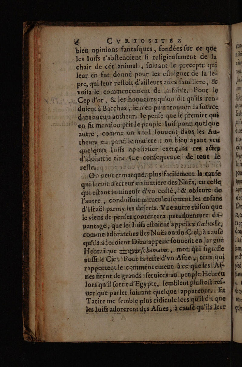 4 CvAawoSITE Zz bien opinions -fantafques , fondées fur ce que jes Juifs s’abftenoient fi teligieufement dela chair de cét'animal:, fuiuant le precepte qui leur én fut donné pour les eflsigner de la le- pre, qui leur reftoit d'ailleurs aflez familiere, &amp; voilacle: commencement de la:fable: Pour le Cep d'or, &amp; les hovneërs qu'on dit qu'ils ren- doient à Bacchus ,-icn'en putstrouuér: la fource dansagcun autheur; Le penfe que le premier qui en fit mentiompritde penple luif pour quelque autre ,-comme son void -fouvent-dais les Au- theurs-en parcillematiere «: ou. biem'éyant veu quelques Luifs apoltalier :exérçans ces aûes d'idolattie tira-Yne:confequence: de tot 1e refle::c a | acier ep ATUE kob 210 On pentremarquér-plusifacilément- la-eaufe qui fruit d'erreur emhiatiere des Nés, ren celle qui eltaotlumineufe d'y colté ;°&amp; obfcure de autre ; conduifoit-miraculeufement.les enfans d'Ifraël parmy les deferts. Voeautre raifonique ie viens de-penferçonténtera prraduenture dé pantage , que les Juifs eflaiéot appellez:C æœlicobe, éommoaidoratehrs tes Nuësou‘de:Giel, àcaule qu'ils-adordient Dieuappelléfouveriten langue Hebraique cp) hamaim:, mot Qui fignifie auffilé Cict. : Pout tatelted’vn Afocy: ceuxqui sappartentle commencement: àce-queles l'A nes firent.de grands : feruices:au! peuple Hiebréu lors qu'il ortit d'Egypte, femblent phitoftiref: gerique parler fuirant quelque: apparente: Et Tacite me femble plus ridicule lorsiqu'ild ti que les luifs adorerençdes Afnes ; à caufé qu'ils leur
