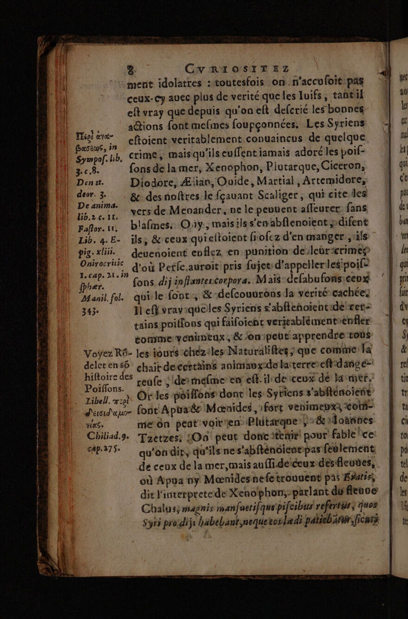 ment idolatres : toutesfois on.n’accufoit pas ceux-cy auec plus de verité que les luifs, tantil eft vray que depuis qu'on eft defcrié les bonnes Moins aétions font mefmes foupçonnées, Les Syriens “rm eftoient veritablement conuaineus de quelque Sympof.hb, TIME, Mais qu'ils euffentiamais adoré les poif- DOME 3. c.8. fons de lamer, Xenophon, Pivutarque, Ciceron, DbuDens. Diodore, Æian, Ouide, Martial , Artemidore, | pra &amp; des noftres le fçauant Scaliger, qui cite les Uh ze 100 STE de Menander, ne le peuuent affeurer fans Fafor.1n blafines. Oùy., maisilss’en abflenoient y difent Lib. 4. E- ils, &amp; ceux quieltoient fiofez d’enmanger ,tls pig. «li. deuenoient eoflez en punition de:leùrcrimes por d'où Petfe.auroit' pris fujet: d’appellerlesisoifs Der fons dijénflantescorpora. Mais defabufons:ceux Manil.fol. quile font, &amp; -defcouarons Ja vérité cachée: 343° Jl eff vrayiqueles Syriens s’abfteñhoient:dé cer tainspoiffons qui faifoieht veritabléuvent enfler comme venineux, &amp; /on:ipebt apprendre tous Voyez R6- les iours:chézeles Naturaliftes ; que comme: la deler en s6 chait decettains animavxde latterre eft:danvé- hifoire des Leufe ;dermefme en ef.ilede ceux dé la mer. Libell. msn Of les poifns dont les Syriens s’abfténoient d'undau. font A piaë Mænides fort venimepx3 <otñ- ve, meôn pest voiren Plitarque-; 8 1oatnes Chiliad.9. Taetzes: On peut dont itemir: pour fable ‘ce 42-375 qu'ondit, qu'ils nes'abftencientipas feulement de ceux de la mer,mais aufli.deiceux desfleunes, où Apua ny Mænidesnefetrouuent pas Évatis, dit l'interpretede Xenophon;-parlant dufieuve Chalusy magnis manfuerifi quepifcibus refertis; ques Syrs pro:dijs bäbebant,nequetoslædi patiebañur,ficass ne ho EP ne D ES ee ON CU. £ Fe ee